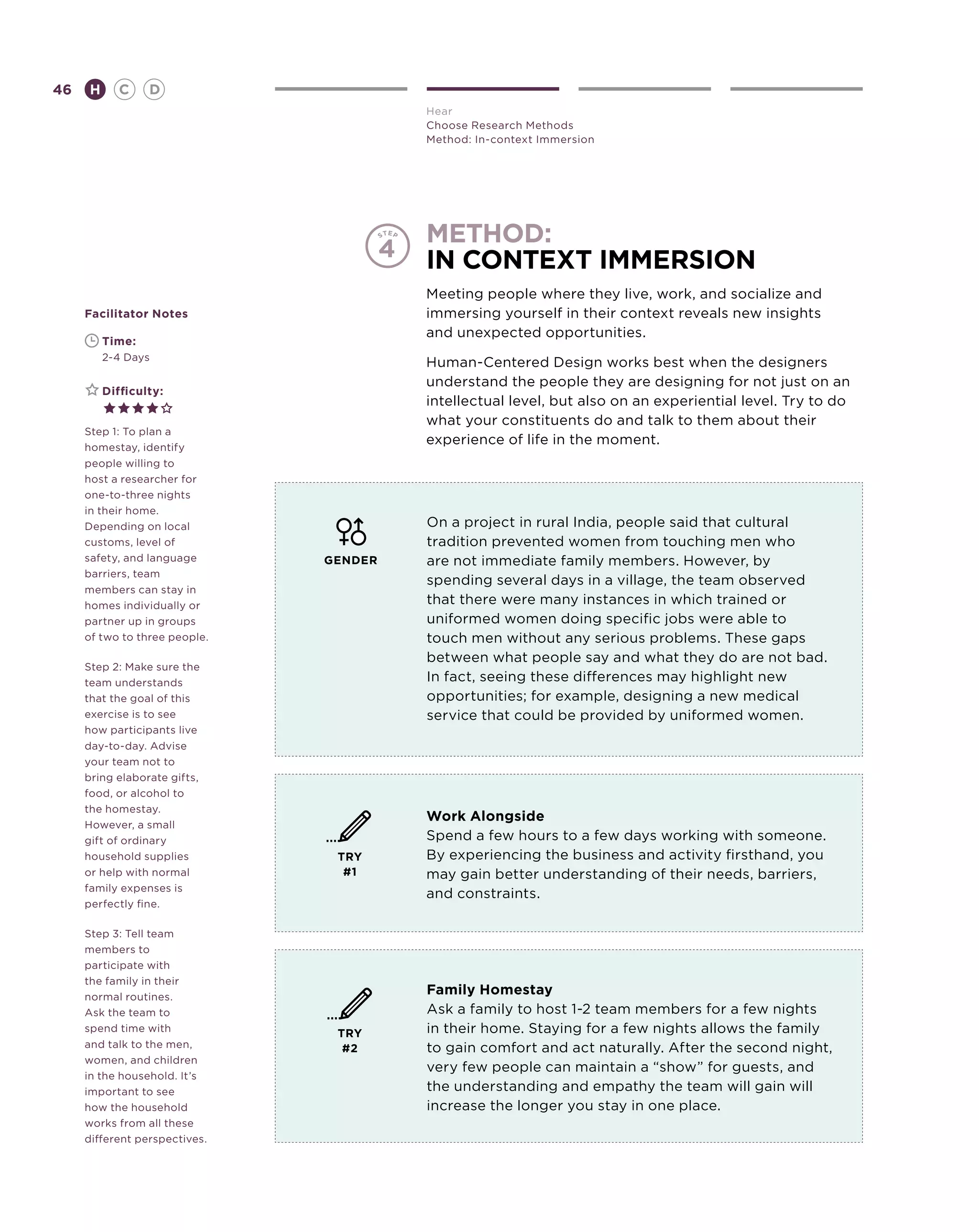 46       H      C    D
                                        Hear
                                        Choose Research Methods
                                        Method: In-context Immersion




                                        method:
                                        in context immersion
                                        Meeting people where they live, work, and socialize and
     Facilitator Notes                  immersing yourself in their context reveals new insights
                                        and unexpected opportunities.
     	       Time:
     	       2-4 Days
                                        Human-Centered Design works best when the designers
                                        understand the people they are designing for not just on an
     	       Difficulty:
                                        intellectual level, but also on an experiential level. Try to do
                                        what your constituents do and talk to them about their
     Step 1: To plan a
     homestay, identify
                                        experience of life in the moment.
     people willing to
     host a researcher for
     one-to-three nights
     in their home.
     Depending on local                 On a project in rural India, people said that cultural
     customs, level of                  tradition prevented women from touching men who
     safety, and language      GENDER   are not immediate family members. However, by
     barriers, team
                                        spending several days in a village, the team observed
     members can stay in
     homes individually or              that there were many instances in which trained or
     partner up in groups               uniformed women doing specific jobs were able to
     of two to three people.            touch men without any serious problems. These gaps
                                        between what people say and what they do are not bad.
     Step 2: Make sure the
     team understands                   In fact, seeing these differences may highlight new
     that the goal of this              opportunities; for example, designing a new medical
     exercise is to see                 service that could be provided by uniformed women.
     how participants live
     day-to-day. Advise
     your team not to
     bring elaborate gifts,
     food, or alcohol to
     the homestay.
                                        Work Alongside
     However, a small
     gift of ordinary                   Spend a few hours to a few days working with someone.
     household supplies         TRY     By experiencing the business and activity firsthand, you
     or help with normal         #1     may gain better understanding of their needs, barriers,
     family expenses is
                                        and constraints.
     perfectly fine.

     Step 3: Tell team
     members to
     participate with
     the family in their
     normal routines.
                                        Family Homestay
     Ask the team to                    Ask a family to host 1-2 team members for a few nights
     spend time with            TRY     in their home. Staying for a few nights allows the family
     and talk to the men,        #2     to gain comfort and act naturally. After the second night,
     women, and children
                                        very few people can maintain a “show” for guests, and
     in the household. It’s
     important to see                   the understanding and empathy the team will gain will
     how the household                  increase the longer you stay in one place.
     works from all these
     different perspectives.
 