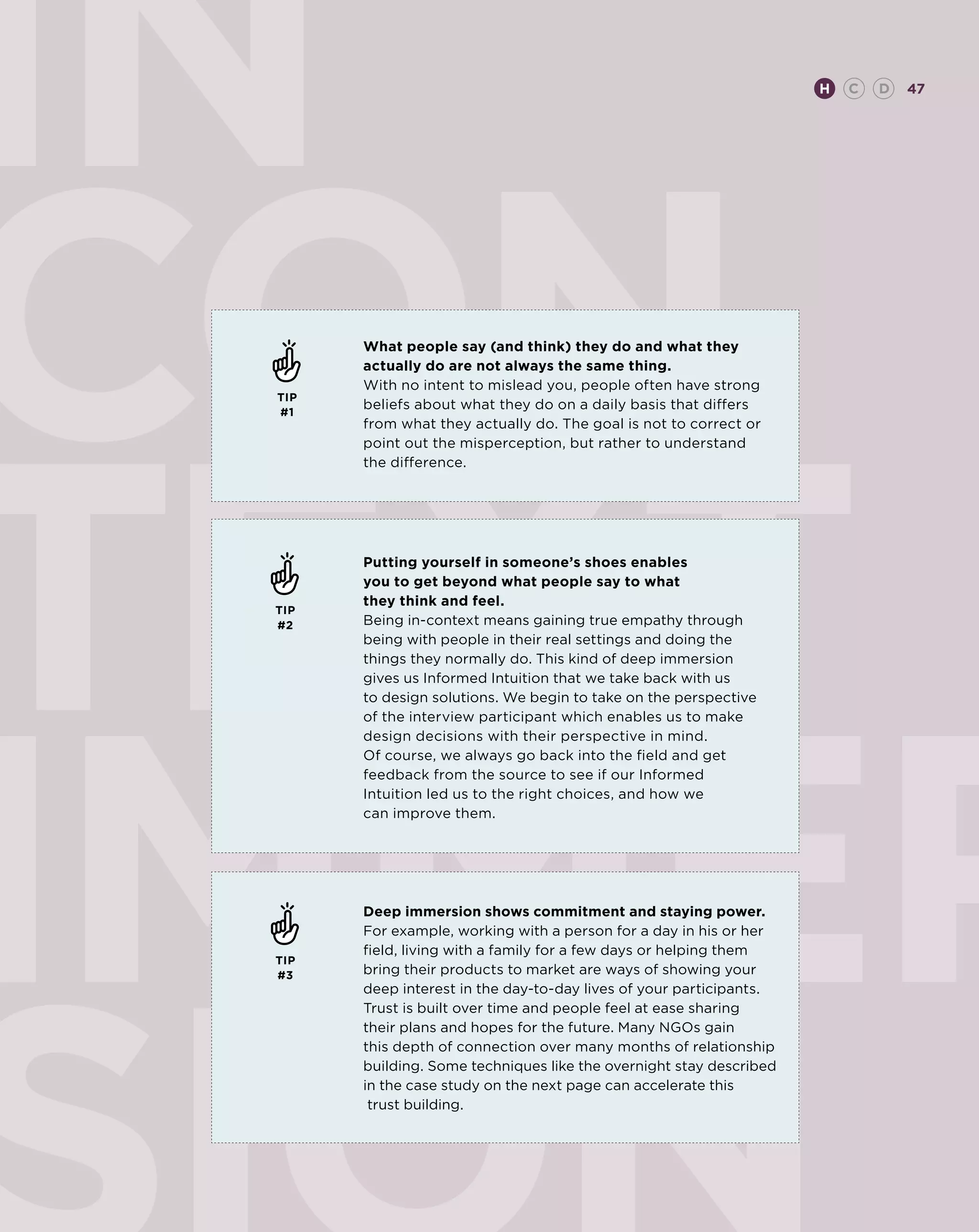IN                                                                   H   C   D   47




CON    What people say (and think) they do and what they
       actually do are not always the same thing.
       With no intent to mislead you, people often have strong




TEXT
 TIP
 #1
       beliefs about what they do on a daily basis that differs
       from what they actually do. The goal is not to correct or
       point out the misperception, but rather to understand
       the difference.




       Putting yourself in someone’s shoes enables
       you to get beyond what people say to what
       they think and feel.
 TIP
 #2    Being in-context means gaining true empathy through
       being with people in their real settings and doing the
       things they normally do. This kind of deep immersion
       gives us Informed Intuition that we take back with us
       to design solutions. We begin to take on the perspective
       of the interview participant which enables us to make
       design decisions with their perspective in mind.
       Of course, we always go back into the field and get
       feedback from the source to see if our Informed
       Intuition led us to the right choices, and how we
       can improve them.




       Deep immersion shows commitment and staying power.
       For example, working with a person for a day in his or her
       field, living with a family for a few days or helping them
 TIP
 #3    bring their products to market are ways of showing your
       deep interest in the day-to-day lives of your participants.
       Trust is built over time and people feel at ease sharing
       their plans and hopes for the future. Many NGOs gain
       this depth of connection over many months of relationship
       building. Some techniques like the overnight stay described
       in the case study on the next page can accelerate this
        trust building.
 