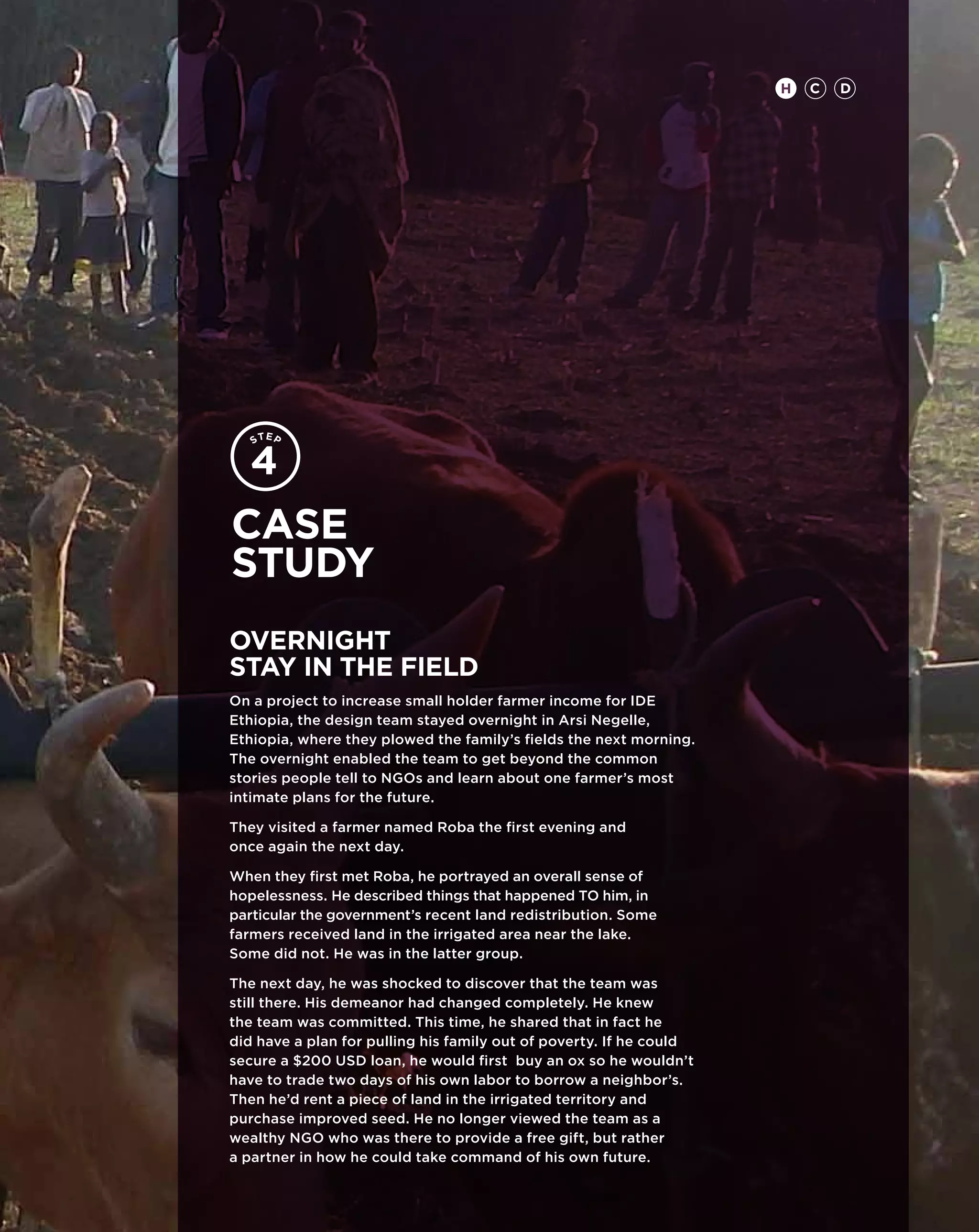 H   C   D




Case
study
overnight
stay in the field
On a project to increase small holder farmer income for IDE
Ethiopia, the design team stayed overnight in Arsi Negelle,
Ethiopia, where they plowed the family’s fields the next morning.
The overnight enabled the team to get beyond the common
stories people tell to NGOs and learn about one farmer’s most
intimate plans for the future.

They visited a farmer named Roba the first evening and
once again the next day.

When they first met Roba, he portrayed an overall sense of
hopelessness. He described things that happened TO him, in
particular the government’s recent land redistribution. Some
farmers received land in the irrigated area near the lake.
Some did not. He was in the latter group.

The next day, he was shocked to discover that the team was
still there. His demeanor had changed completely. He knew
the team was committed. This time, he shared that in fact he
did have a plan for pulling his family out of poverty. If he could
secure a $200 USD loan, he would first buy an ox so he wouldn’t
have to trade two days of his own labor to borrow a neighbor’s.
Then he’d rent a piece of land in the irrigated territory and
purchase improved seed. He no longer viewed the team as a
wealthy NGO who was there to provide a free gift, but rather
a partner in how he could take command of his own future.
 