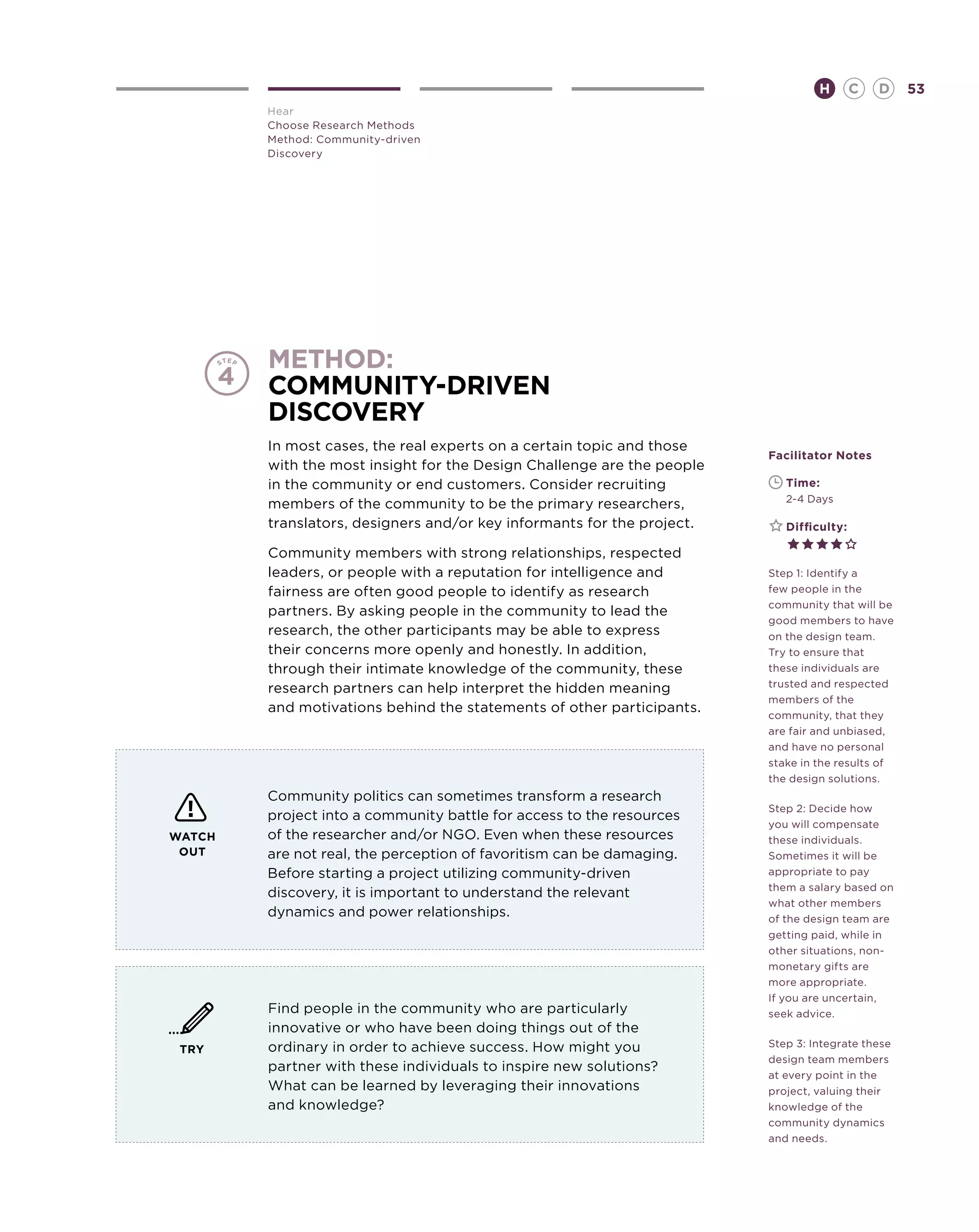 H        C   D   53
        Hear
        Choose Research Methods
        Method: Community-driven
        Discovery




        method:
        Community-Driven
        Discovery
        In most cases, the real experts on a certain topic and those
                                                                        Facilitator Notes
        with the most insight for the Design Challenge are the people
        in the community or end customers. Consider recruiting          	   Time:
                                                                        	   2-4 Days
        members of the community to be the primary researchers,
        translators, designers and/or key informants for the project.   	   Difficulty:

        Community members with strong relationships, respected
        leaders, or people with a reputation for intelligence and       Step 1: Identify a
        fairness are often good people to identify as research          few people in the
                                                                        community that will be
        partners. By asking people in the community to lead the
                                                                        good members to have
        research, the other participants may be able to express         on the design team.
        their concerns more openly and honestly. In addition,           Try to ensure that
        through their intimate knowledge of the community, these        these individuals are
                                                                        trusted and respected
        research partners can help interpret the hidden meaning
                                                                        members of the
        and motivations behind the statements of other participants.    community, that they
                                                                        are fair and unbiased,
                                                                        and have no personal
                                                                        stake in the results of
                                                                        the design solutions.
        Community politics can sometimes transform a research
                                                                        Step 2: Decide how
        project into a community battle for access to the resources
                                                                        you will compensate
WATCH   of the researcher and/or NGO. Even when these resources         these individuals.
 OUT    are not real, the perception of favoritism can be damaging.     Sometimes it will be
        Before starting a project utilizing community-driven            appropriate to pay
                                                                        them a salary based on
        discovery, it is important to understand the relevant
                                                                        what other members
        dynamics and power relationships.                               of the design team are
                                                                        getting paid, while in
                                                                        other situations, non-
                                                                        monetary gifts are
                                                                        more appropriate.
                                                                        If you are uncertain,
        Find people in the community who are particularly               seek advice.
        innovative or who have been doing things out of the
        ordinary in order to achieve success. How might you             Step 3: Integrate these
 TRY
                                                                        design team members
        partner with these individuals to inspire new solutions?
                                                                        at every point in the
        What can be learned by leveraging their innovations             project, valuing their
        and knowledge?                                                  knowledge of the
                                                                        community dynamics
                                                                        and needs.
 