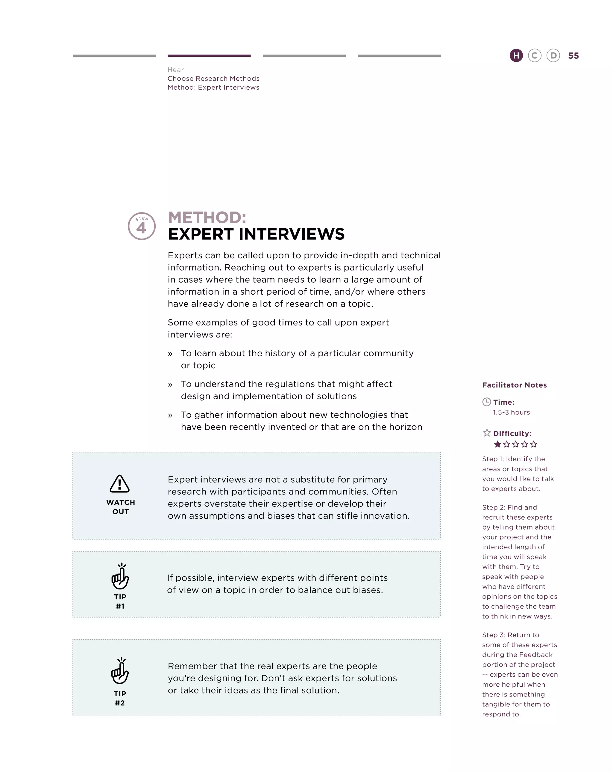 H        C   D   55
        Hear
        Choose Research Methods
        Method: Expert Interviews




        method:
        Expert Interviews
        Experts can be called upon to provide in-depth and technical
        information. Reaching out to experts is particularly useful
        in cases where the team needs to learn a large amount of
        information in a short period of time, and/or where others
        have already done a lot of research on a topic.

        Some examples of good times to call upon expert
        interviews are:

        »	 To learn about the history of a particular community
           or topic

        »	 To understand the regulations that might affect             Facilitator Notes
           design and implementation of solutions
                                                                       	   Time:
        »	 To gather information about new technologies that           	   1.5-3 hours

           have been recently invented or that are on the horizon
                                                                       	   Difficulty:


                                                                       Step 1: Identify the
                                                                       areas or topics that
        Expert interviews are not a substitute for primary             you would like to talk
                                                                       to experts about.
        research with participants and communities. Often
WATCH   experts overstate their expertise or develop their             Step 2: Find and
 OUT
        own assumptions and biases that can stifle innovation.         recruit these experts
                                                                       by telling them about
                                                                       your project and the
                                                                       intended length of
                                                                       time you will speak
                                                                       with them. Try to
        If possible, interview experts with different points           speak with people
                                                                       who have different
        of view on a topic in order to balance out biases.
 TIP                                                                   opinions on the topics
 #1                                                                    to challenge the team
                                                                       to think in new ways.

                                                                       Step 3: Return to
                                                                       some of these experts
                                                                       during the Feedback
        Remember that the real experts are the people                  portion of the project
                                                                       -- experts can be even
        you’re designing for. Don’t ask experts for solutions
                                                                       more helpful when
 TIP    or take their ideas as the final solution.                     there is something
 #2                                                                    tangible for them to
                                                                       respond to.
 
