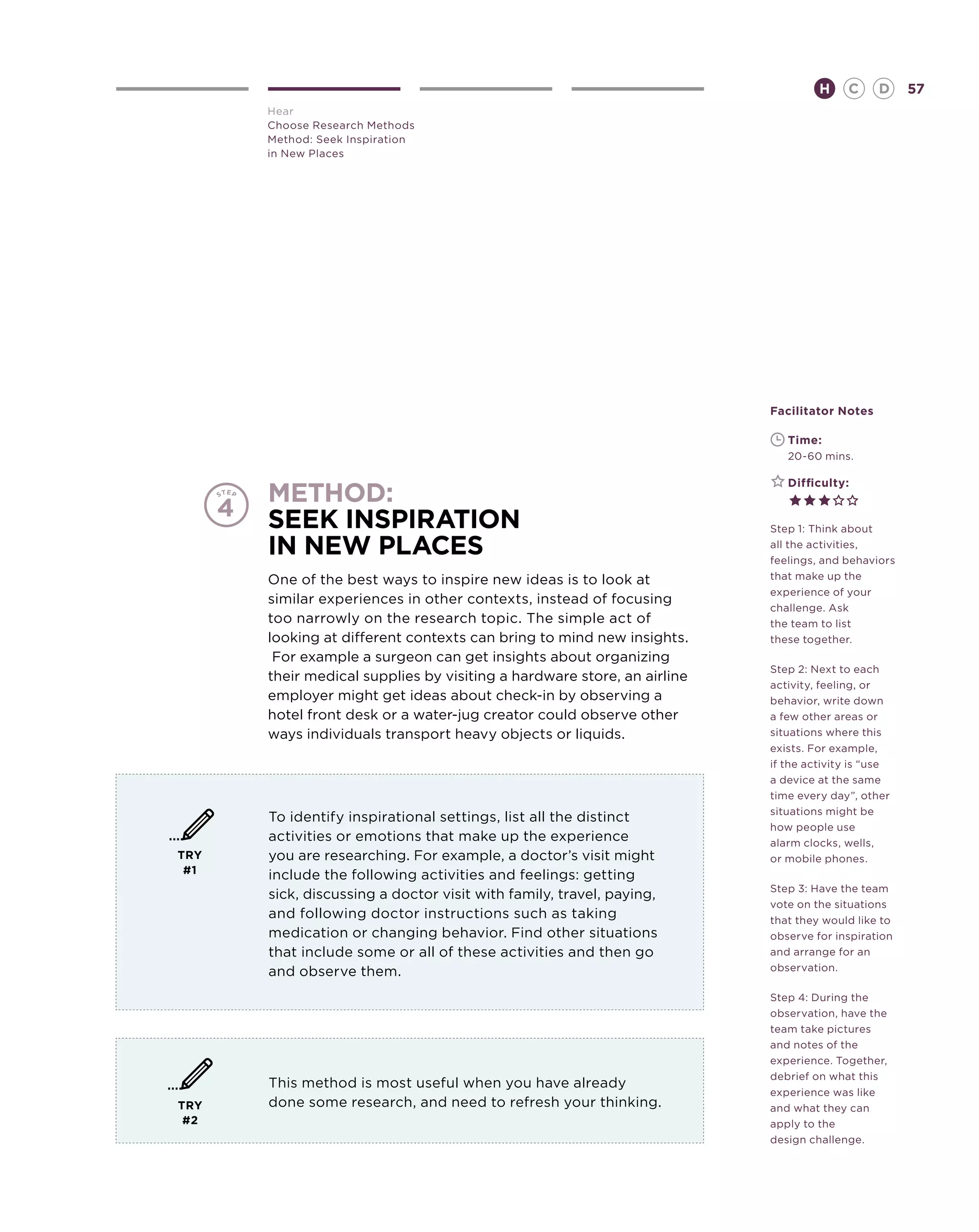 H     C    D     57
      Hear
      Choose Research Methods
      Method: Seek Inspiration
      in New Places




                                                                        Facilitator Notes

                                                                        	   Time:
                                                                        	   20-60 mins.

                                                                        	   Difficulty:
      MeTHOD:
      Seek Inspiration                                                  Step 1: Think about

      in New Places                                                     all the activities,
                                                                        feelings, and behaviors
      One of the best ways to inspire new ideas is to look at           that make up the
                                                                        experience of your
      similar experiences in other contexts, instead of focusing
                                                                        challenge. Ask
      too narrowly on the research topic. The simple act of             the team to list
      looking at different contexts can bring to mind new insights.     these together.
       For example a surgeon can get insights about organizing
                                                                        Step 2: Next to each
      their medical supplies by visiting a hardware store, an airline
                                                                        activity, feeling, or
      employer might get ideas about check-in by observing a            behavior, write down
      hotel front desk or a water-jug creator could observe other       a few other areas or
      ways individuals transport heavy objects or liquids.              situations where this
                                                                        exists. For example,
                                                                        if the activity is “use
                                                                        a device at the same
                                                                        time every day”, other
                                                                        situations might be
      To identify inspirational settings, list all the distinct
                                                                        how people use
      activities or emotions that make up the experience                alarm clocks, wells,
TRY   you are researching. For example, a doctor’s visit might          or mobile phones.
 #1   include the following activities and feelings: getting
                                                                        Step 3: Have the team
      sick, discussing a doctor visit with family, travel, paying,
                                                                        vote on the situations
      and following doctor instructions such as taking                  that they would like to
      medication or changing behavior. Find other situations            observe for inspiration
      that include some or all of these activities and then go          and arrange for an
      and observe them.                                                 observation.

                                                                        Step 4: During the
                                                                        observation, have the
                                                                        team take pictures
                                                                        and notes of the
                                                                        experience. Together,
                                                                        debrief on what this
      This method is most useful when you have already
                                                                        experience was like
TRY   done some research, and need to refresh your thinking.            and what they can
 #2                                                                     apply to the
                                                                        design challenge.
 
