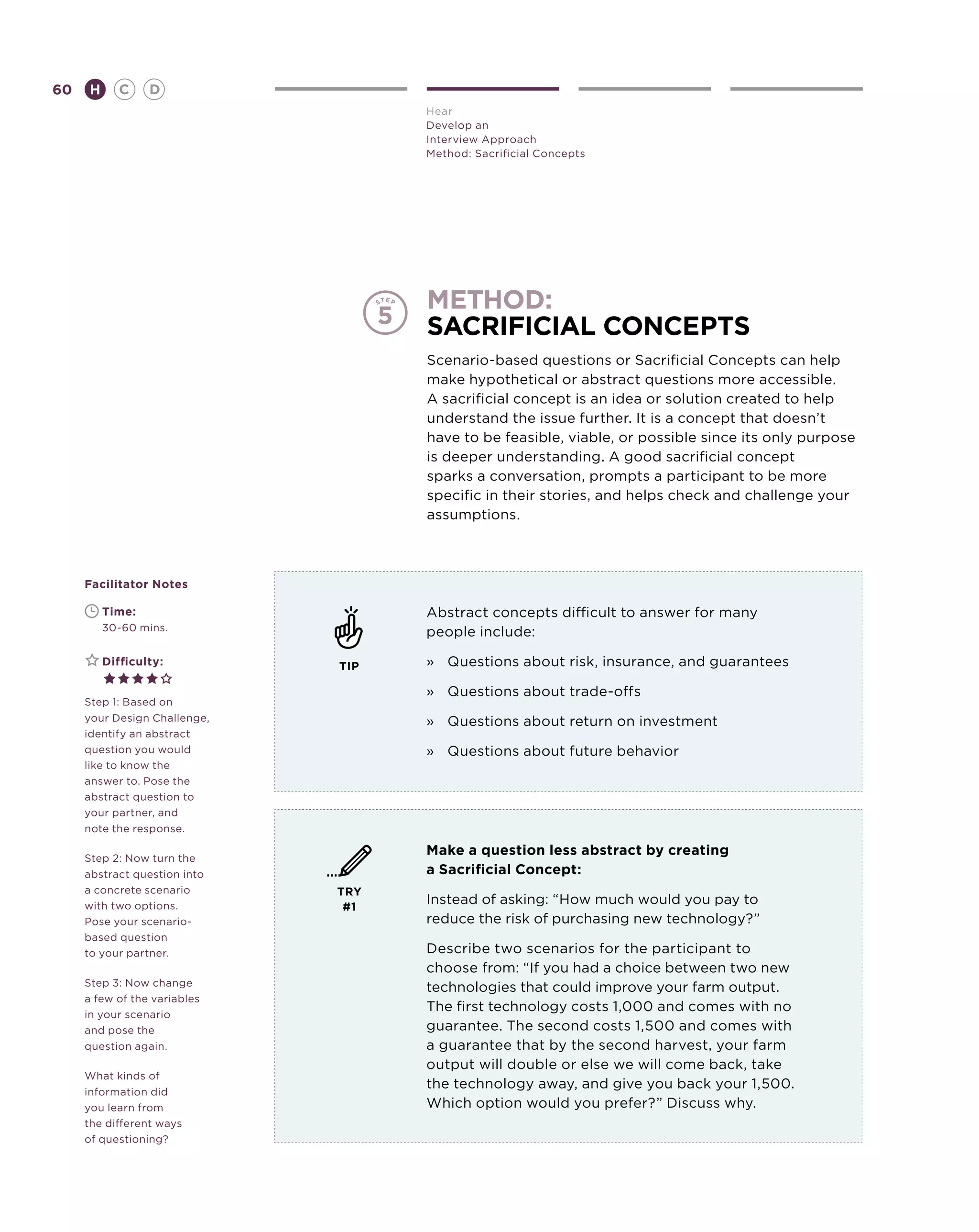 60       H      C    D
                                    Hear
                                    Develop an
                                    Interview Approach
                                    Method: Sacrificial Concepts




                                    method:
                                    sacrificial concepts
                                    Scenario-based questions or Sacrificial Concepts can help
                                    make hypothetical or abstract questions more accessible.
                                    A sacrificial concept is an idea or solution created to help
                                    understand the issue further. It is a concept that doesn’t
                                    have to be feasible, viable, or possible since its only purpose
                                    is deeper understanding. A good sacrificial concept
                                    sparks a conversation, prompts a participant to be more
                                    specific in their stories, and helps check and challenge your
                                    assumptions.



     Facilitator Notes

     	       Time:                  Abstract concepts difficult to answer for many
     	       30-60 mins.            people include:

     	       Difficulty:      TIP   »	 Questions about risk, insurance, and guarantees

                                    »	 Questions about trade-offs
     Step 1: Based on
     your Design Challenge,         »	 Questions about return on investment
     identify an abstract
     question you would             » 	 Questions about future behavior
     like to know the
     answer to. Pose the
     abstract question to
     your partner, and
     note the response.

                                    Make a question less abstract by creating
     Step 2: Now turn the
     abstract question into         a Sacrificial Concept:
     a concrete scenario      TRY
     with two options.         #1
                                    Instead of asking: “How much would you pay to
     Pose your scenario-            reduce the risk of purchasing new technology?”
     based question
     to your partner.               Describe two scenarios for the participant to
                                    choose from: “If you had a choice between two new
     Step 3: Now change             technologies that could improve your farm output.
     a few of the variables
                                    The first technology costs 1,000 and comes with no
     in your scenario
     and pose the                   guarantee. The second costs 1,500 and comes with
     question again.                a guarantee that by the second harvest, your farm
                                    output will double or else we will come back, take
     What kinds of
                                    the technology away, and give you back your 1,500.
     information did
     you learn from                 Which option would you prefer?” Discuss why.
     the different ways
     of questioning?
 