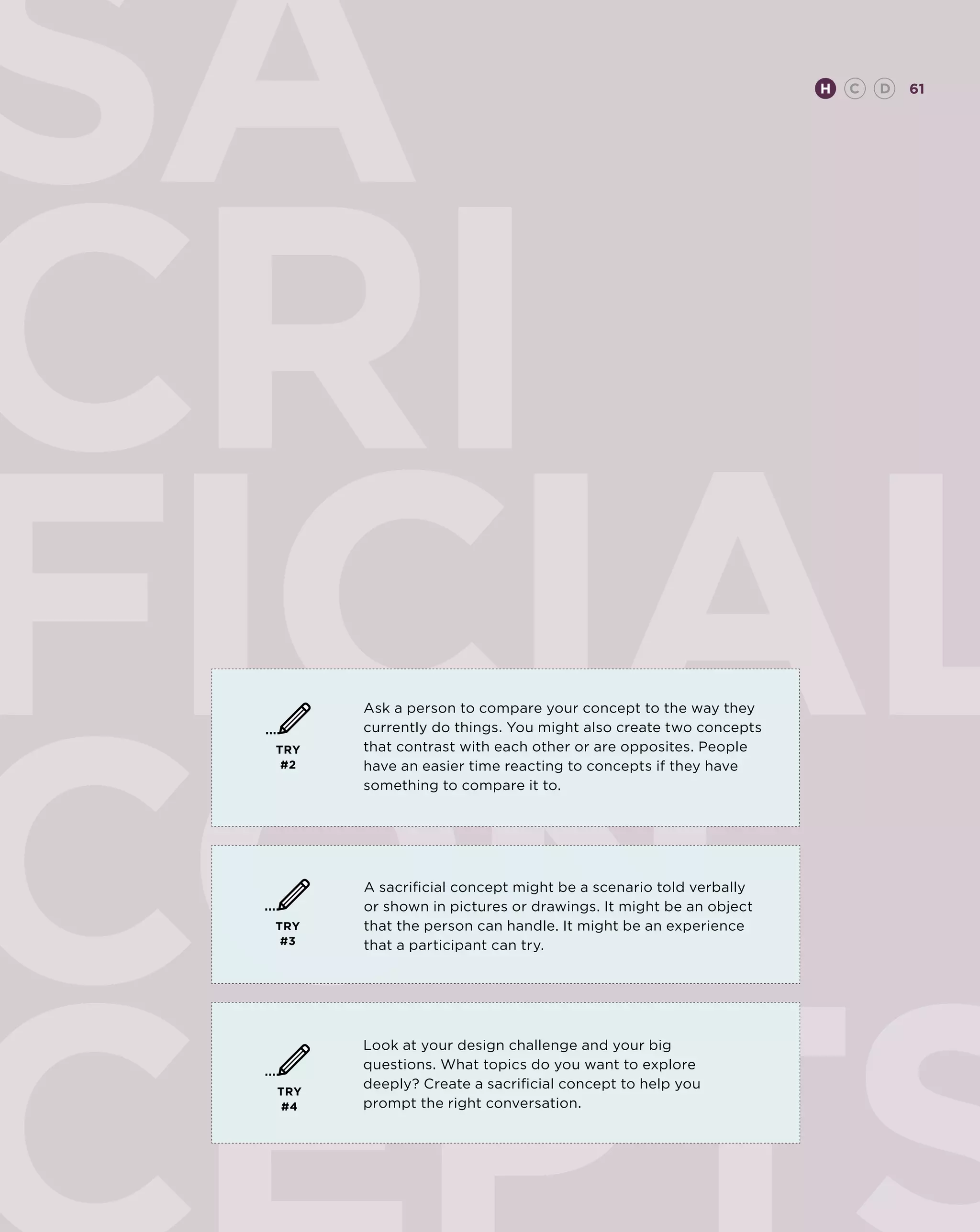 SA                                                               H   C   D   61




CRI
FICIAL
con
       Ask a person to compare your concept to the way they
       currently do things. You might also create two concepts
 TRY   that contrast with each other or are opposites. People
  #2   have an easier time reacting to concepts if they have
       something to compare it to.




       A sacrificial concept might be a scenario told verbally
       or shown in pictures or drawings. It might be an object
 TRY   that the person can handle. It might be an experience
  #3   that a participant can try.




       Look at your design challenge and your big
       questions. What topics do you want to explore
       deeply? Create a sacrificial concept to help you
 TRY
  #4   prompt the right conversation.
 