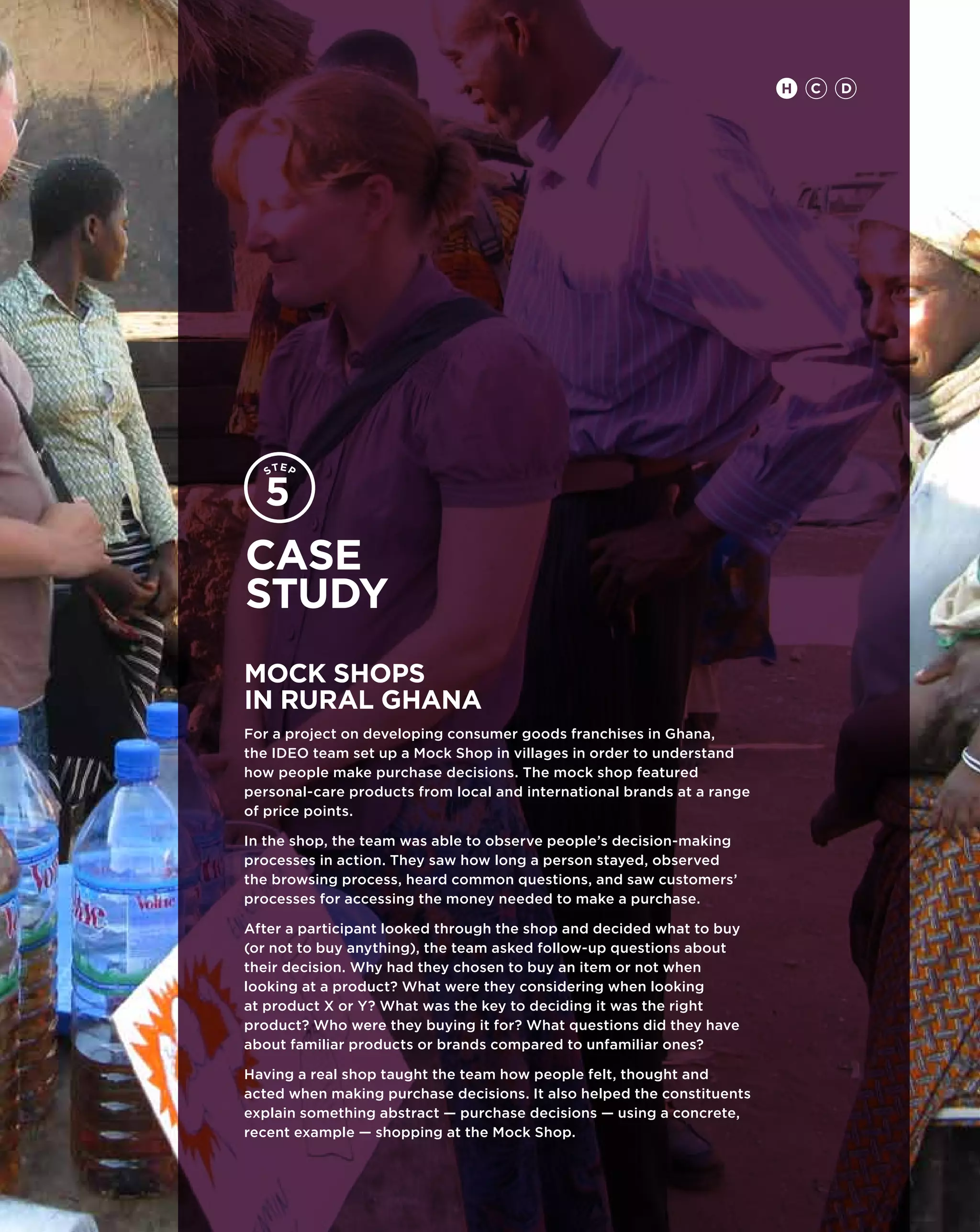 H   C   D




Case
study
Mock Shops
in Rural Ghana
For a project on developing consumer goods franchises in Ghana,
the IDEO team set up a Mock Shop in villages in order to understand
how people make purchase decisions. The mock shop featured
personal-care products from local and international brands at a range
of price points.

In the shop, the team was able to observe people’s decision-making
processes in action. They saw how long a person stayed, observed
the browsing process, heard common questions, and saw customers’
processes for accessing the money needed to make a purchase.

After a participant looked through the shop and decided what to buy
(or not to buy anything), the team asked follow-up questions about
their decision. Why had they chosen to buy an item or not when
looking at a product? What were they considering when looking
at product X or Y? What was the key to deciding it was the right
product? Who were they buying it for? What questions did they have
about familiar products or brands compared to unfamiliar ones?

Having a real shop taught the team how people felt, thought and
acted when making purchase decisions. It also helped the constituents
explain something abstract — purchase decisions — using a concrete,
recent example ­­­­ shopping at the Mock Shop.
                —
 