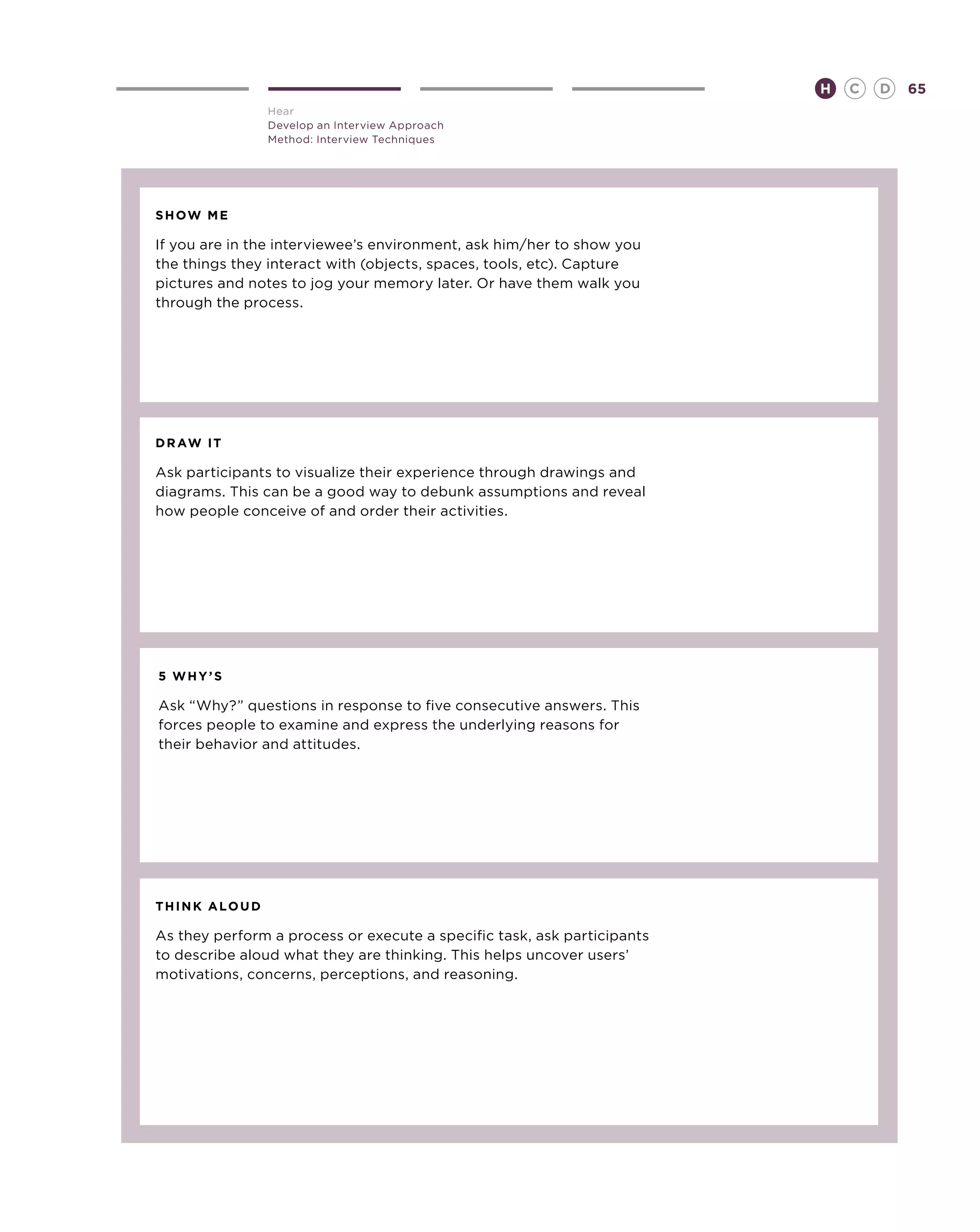 H   C   D   65
               Hear
               Develop an Interview Approach
               Method: Interview Techniques




show me

If you are in the interviewee’s environment, ask him/her to show you
the things they interact with (objects, spaces, tools, etc). Capture
pictures and notes to jog your memory later. Or have them walk you
through the process.




draw it

Ask participants to visualize their experience through drawings and
diagrams. This can be a good way to debunk assumptions and reveal
how people conceive of and order their activities.




5 why’s

Ask “Why?” questions in response to five consecutive answers. This
forces people to examine and express the underlying reasons for
their behavior and attitudes.




think aloud

As they perform a process or execute a specific task, ask participants
to describe aloud what they are thinking. This helps uncover users’
motivations, concerns, perceptions, and reasoning.
 