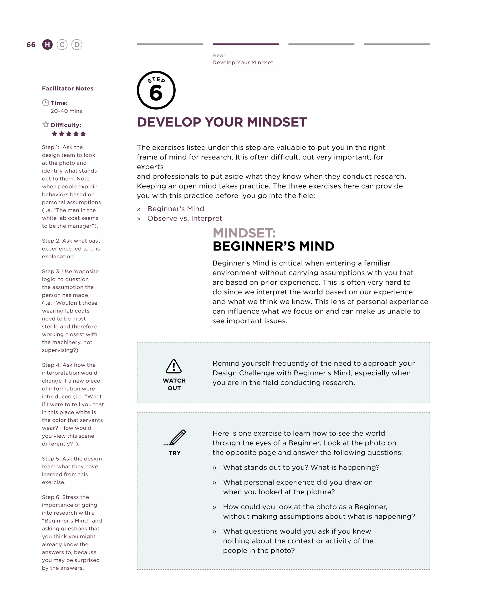 66       H      C    D
                                                       Hear
                                                       Develop Your Mindset



     Facilitator Notes

     	       Time:
                                     6
     	       20-40 mins.

     	       Difficulty:          develop your mindset
     Step 1: Ask the              The exercises listed under this step are valuable to put you in the right
     design team to look
                                  frame of mind for research. It is often difficult, but very important, for
     at the photo and
     identify what stands
                                  experts
     out to them. Note            and professionals to put aside what they know when they conduct research.
     when people explain          Keeping an open mind takes practice. The three exercises here can provide
     behaviors based on           you with this practice before you go into the field:
     personal assumptions
     (i.e. “The man in the        »	 Beginner’s Mind
     white lab coat seems         »	 Observe vs. Interpret
     to be the manager”).

     Step 2: Ask what past
                                                       mindset:
     experience led to this                            beginner’s mind
     explanation.
                                                       Beginner’s Mind is critical when entering a familiar
     Step 3: Use ‘opposite                             environment without carrying assumptions with you that
     logic’ to question
                                                       are based on prior experience. This is often very hard to
     the assumption the
     person has made                                   do since we interpret the world based on our experience
     (i.e. “Wouldn’t those                             and what we think we know. This lens of personal experience
     wearing lab coats                                 can influence what we focus on and can make us unable to
     need to be most
                                                       see important issues.
     sterile and therefore
     working closest with
     the machinery, not
     supervising?)

     Step 4: Ask how the                               Remind yourself frequently of the need to approach your
     interpretation would                              Design Challenge with Beginner’s Mind, especially when
     change if a new piece               WATCH         you are in the field conducting research.
     of information were                  OUT
     introduced (i.e. “What
     if I were to tell you that
     in this place white is
     the color that servants
     wear? How would
     you view this scene                               Here is one exercise to learn how to see the world
     differently?”).                                   through the eyes of a Beginner. Look at the photo on
                                          TRY          the opposite page and answer the following questions:
     Step 5: Ask the design
     team what they have                               »	 What stands out to you? What is happening?
     learned from this
     exercise.                                         »	What personal experience did you draw on
                                                          when you looked at the picture?
     Step 6: Stress the
     importance of going                               »	How could you look at the photo as a Beginner,
     into research with a
                                                          without making assumptions about what is happening?
     “Beginner’s Mind” and
     asking questions that
                                                       »	What questions would you ask if you knew
     you think you might
     already know the
                                                          nothing about the context or activity of the
     answers to, because                                  people in the photo?
     you may be surprised
     by the answers.
 
