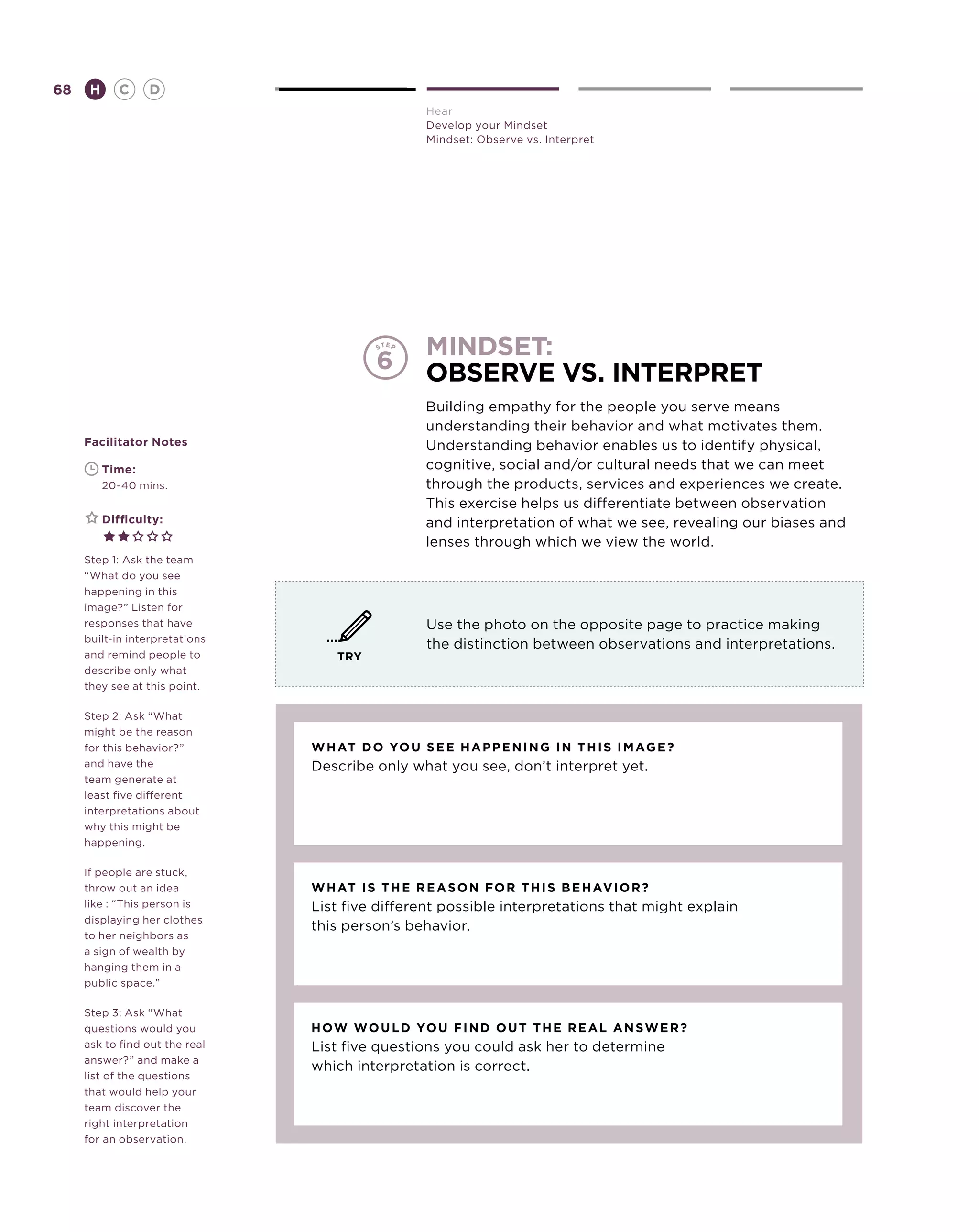 68       H      C    D
                                                Hear
                                                Develop your Mindset
                                                Mindset: Observe vs. Interpret




                                                mindset:
                                         6      observe vs. interpret
                                                Building empathy for the people you serve means
                                                understanding their behavior and what motivates them.
     Facilitator Notes                          Understanding behavior enables us to identify physical,
     	       Time:                              cognitive, social and/or cultural needs that we can meet
     	       20-40 mins.                        through the products, services and experiences we create.
                                                This exercise helps us differentiate between observation
     	       Difficulty:                        and interpretation of what we see, revealing our biases and
                                                lenses through which we view the world.
     Step 1: Ask the team
     “What do you see
     happening in this
     image?” Listen for
     responses that have                        Use the photo on the opposite page to practice making
     built-in interpretations
                                                the distinction between observations and interpretations.
     and remind people to          TRY
     describe only what
     they see at this point.

     Step 2: Ask “What
     might be the reason
     for this behavior?”        What do you see ha p p ening in this image ?
     and have the               Describe only what you see, don’t interpret yet.
     team generate at
     least five different
     interpretations about
     why this might be
     happening.

     If people are stuck,
     throw out an idea          What is the reason for this behav ior ?
     like : “This person is     List five different possible interpretations that might explain
     displaying her clothes
                                this person’s behavior.
     to her neighbors as
     a sign of wealth by
     hanging them in a
     public space.”

     Step 3: Ask “What
     questions would you        H
                                 ow would you find out the real ans w er ?
     ask to find out the real   List five questions you could ask her to determine
     answer?” and make a
                                which interpretation is correct.
     list of the questions
     that would help your
     team discover the
     right interpretation
     for an observation.
 