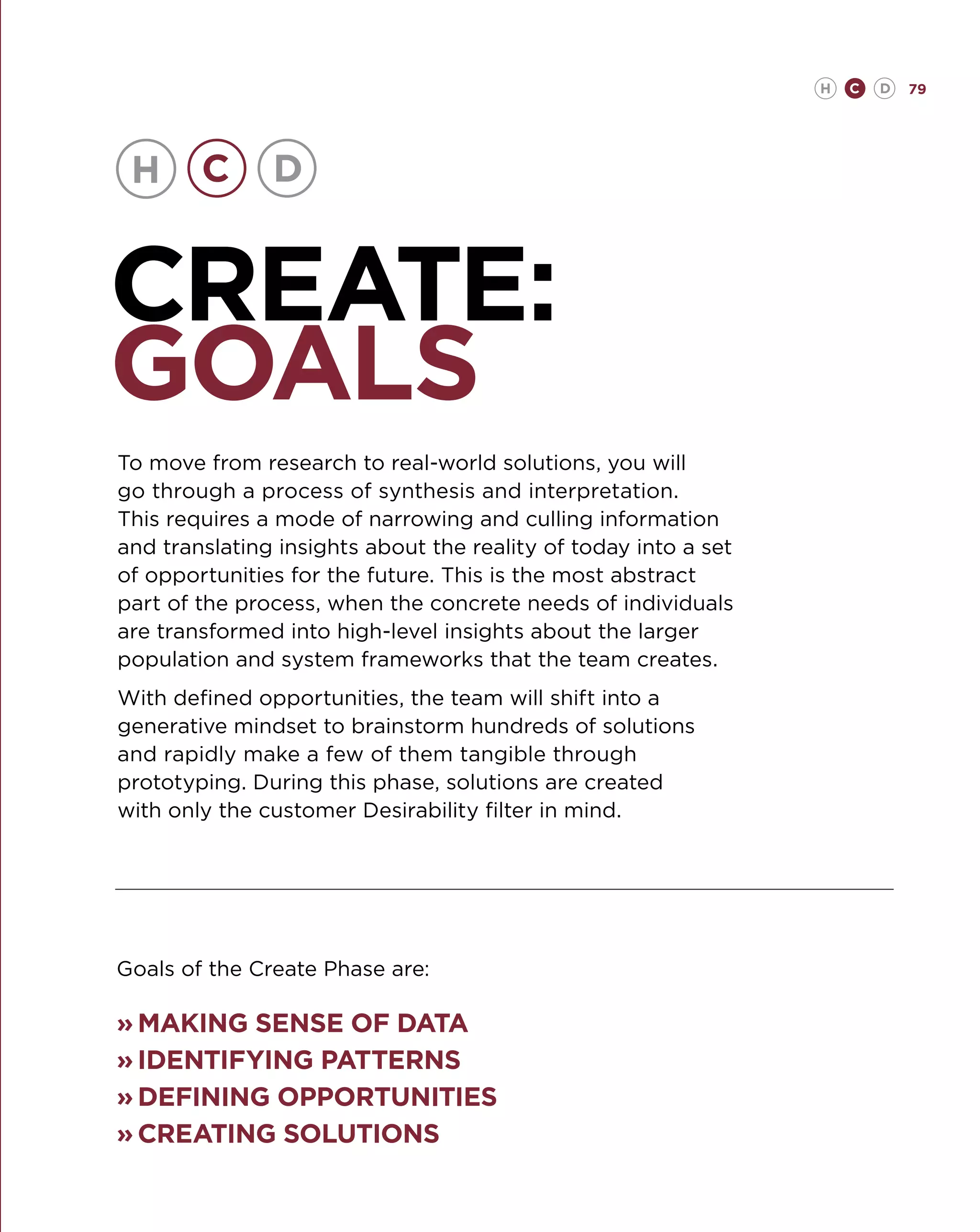 H   C   D   79




CREATE:
GOALS
To move from research to real-world solutions, you will
go through a process of synthesis and interpretation.
This requires a mode of narrowing and culling information
and translating insights about the reality of today into a set
of opportunities for the future. This is the most abstract
part of the process, when the concrete needs of individuals
are transformed into high-level insights about the larger
population and system frameworks that the team creates.
With defined opportunities, the team will shift into a
generative mindset to brainstorm hundreds of solutions
and rapidly make a few of them tangible through
prototyping. During this phase, solutions are created
with only the customer Desirability filter in mind.




Goals of the Create Phase are:

»	 aking sense of data
  M
»	dentifying patterns
  I
»	 efining opportunities
  D
»	 reating solutions
  C
 