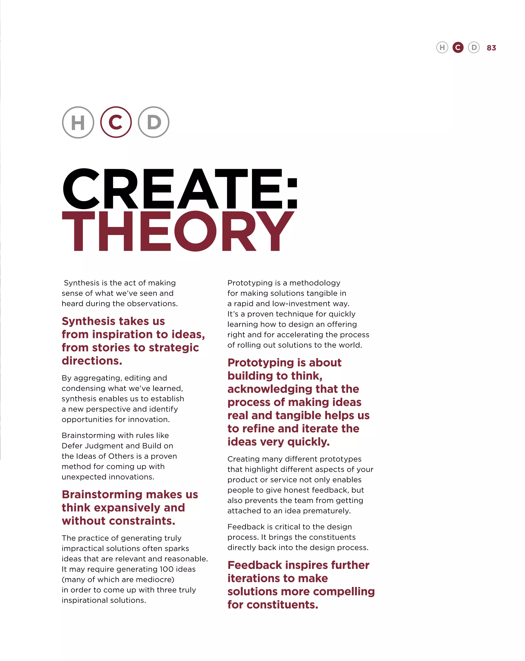 H   C   D   83




CREATE:
THEORY
 Synthesis is the act of making           Prototyping is a methodology
sense of what we’ve seen and              for making solutions tangible in
heard during the observations.            a rapid and low-investment way.
                                          It’s a proven technique for quickly
Synthesis takes us                        learning how to design an offering
from inspiration to ideas,                right and for accelerating the process
                                          of rolling out solutions to the world.
from stories to strategic
directions.                               Prototyping is about
By aggregating, editing and               building to think,
condensing what we’ve learned,            acknowledging that the
synthesis enables us to establish
a new perspective and identify
                                          process of making ideas
opportunities for innovation.             real and tangible helps us
Brainstorming with rules like
                                          to refine and iterate the
Defer Judgment and Build on               ideas very quickly.
the Ideas of Others is a proven           Creating many different prototypes
method for coming up with                 that highlight different aspects of your
unexpected innovations.                   product or service not only enables
                                          people to give honest feedback, but
Brainstorming makes us                    also prevents the team from getting
think expansively and                     attached to an idea prematurely.
without constraints.                      Feedback is critical to the design
The practice of generating truly          process. It brings the constituents
impractical solutions often sparks        directly back into the design process.
ideas that are relevant and reasonable.
It may require generating 100 ideas       Feedback inspires further
(many of which are mediocre)              iterations to make
in order to come up with three truly      solutions more compelling
inspirational solutions.
                                          for constituents.
 