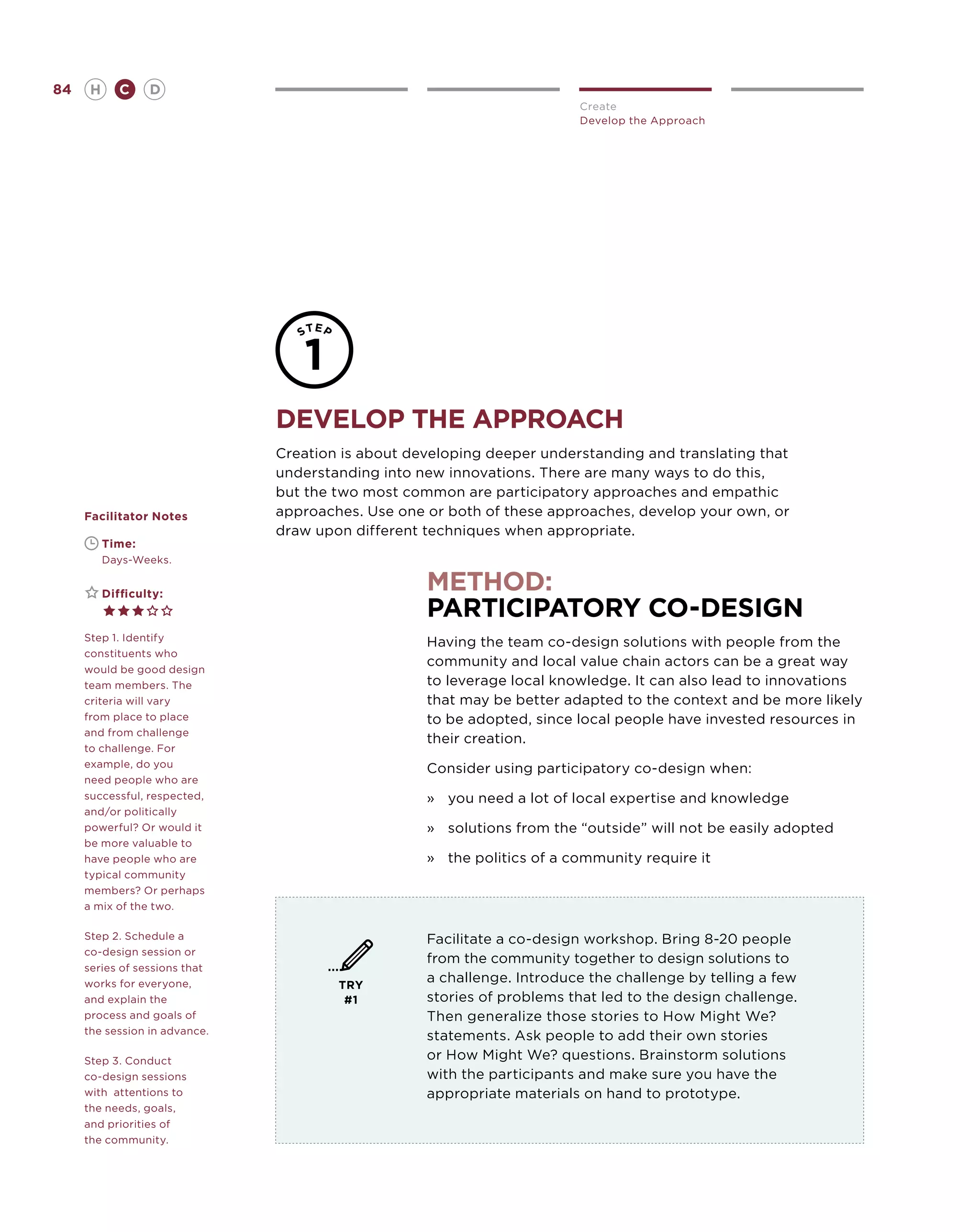 84       H      C    D
                                                                         Create
                                                                         Develop the Approach




                               Develop the Approach
                               Creation is about developing deeper understanding and translating that
                               understanding into new innovations. There are many ways to do this,
                               but the two most common are participatory approaches and empathic
     Facilitator Notes         approaches. Use one or both of these approaches, develop your own, or
                               draw upon different techniques when appropriate.
     	       Time:
     	       Days-Weeks.


     	       Difficulty:
                                                   method:
                                                   Participatory Co-Design
     Step 1. Identify                              Having the team co-design solutions with people from the
     constituents who
                                                   community and local value chain actors can be a great way
     would be good design
     team members. The                             to leverage local knowledge. It can also lead to innovations
     criteria will vary                            that may be better adapted to the context and be more likely
     from place to place                           to be adopted, since local people have invested resources in
     and from challenge
                                                   their creation.
     to challenge. For
     example, do you                               Consider using participatory co-design when:
     need people who are
     successful, respected,                        »	 you need a lot of local expertise and knowledge
     and/or politically
     powerful? Or would it                         »	 solutions from the “outside” will not be easily adopted
     be more valuable to
     have people who are                           »	 the politics of a community require it
     typical community
     members? Or perhaps
     a mix of the two.

     Step 2. Schedule a                            Facilitate a co-design workshop. Bring 8-20 people
     co-design session or
                                                   from the community together to design solutions to
     series of sessions that
     works for everyone,               TRY
                                                   a challenge. Introduce the challenge by telling a few
     and explain the                    #1         stories of problems that led to the design challenge.
     process and goals of                          Then generalize those stories to How Might We?
     the session in advance.
                                                   statements. Ask people to add their own stories
     Step 3. Conduct                               or How Might We? questions. Brainstorm solutions
     co-design sessions                            with the participants and make sure you have the
     with attentions to                            appropriate materials on hand to prototype.
     the needs, goals,
     and priorities of
     the community.
 