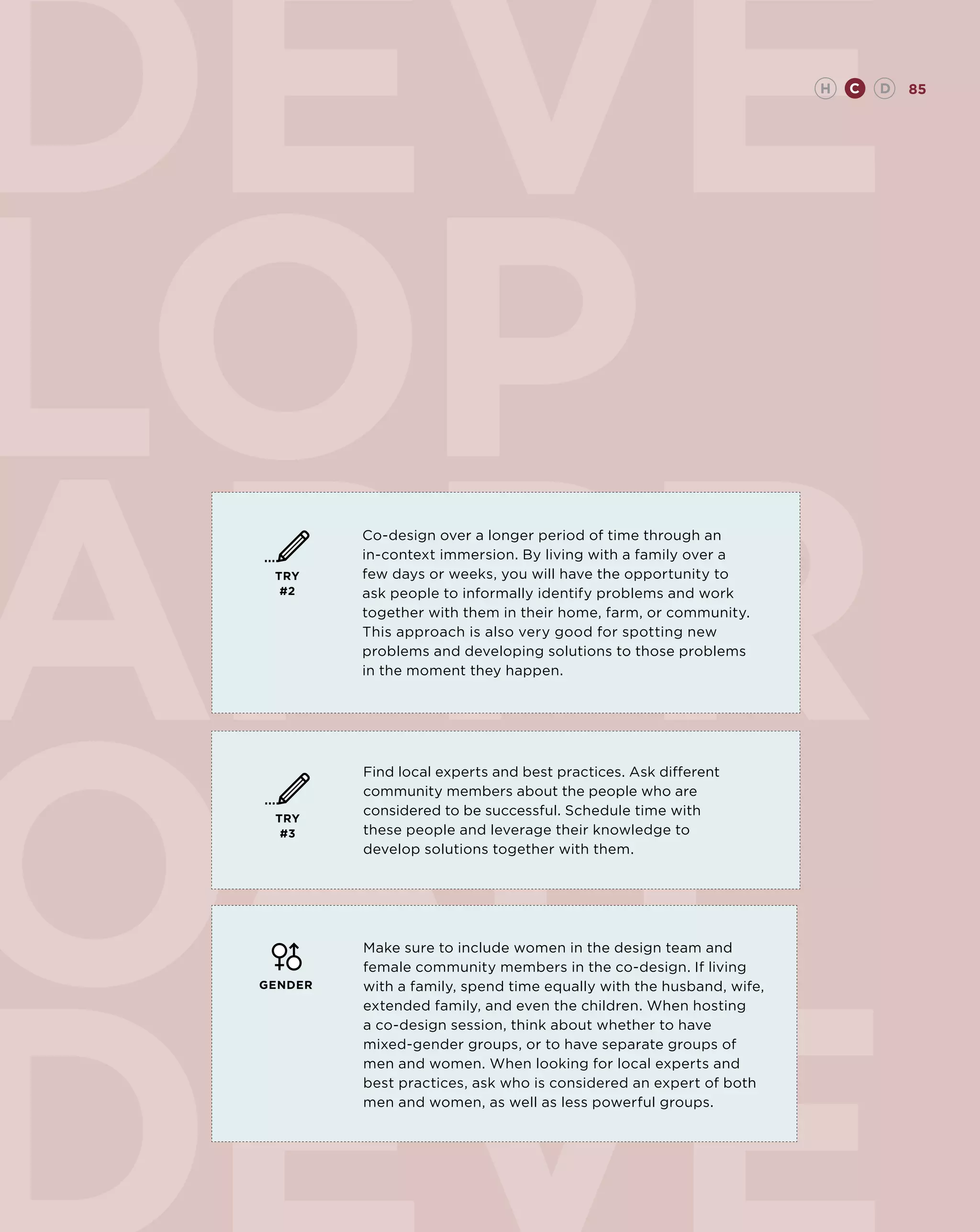 DEVE                                                                  H   C   D   85




LOP
APPR
          Co-design over a longer period of time through an
          in-context immersion. By living with a family over a
  TRY     few days or weeks, you will have the opportunity to
   #2     ask people to informally identify problems and work
          together with them in their home, farm, or community.
          This approach is also very good for spotting new
          problems and developing solutions to those problems
          in the moment they happen.




OAH
          Find local experts and best practices. Ask different
          community members about the people who are
          considered to be successful. Schedule time with
  TRY
   #3     these people and leverage their knowledge to
          develop solutions together with them.




          Make sure to include women in the design team and
          female community members in the co-design. If living
 GENDER   with a family, spend time equally with the husband, wife,
          extended family, and even the children. When hosting
          a co-design session, think about whether to have
          mixed-gender groups, or to have separate groups of
          men and women. When looking for local experts and
          best practices, ask who is considered an expert of both
          men and women, as well as less powerful groups.
 