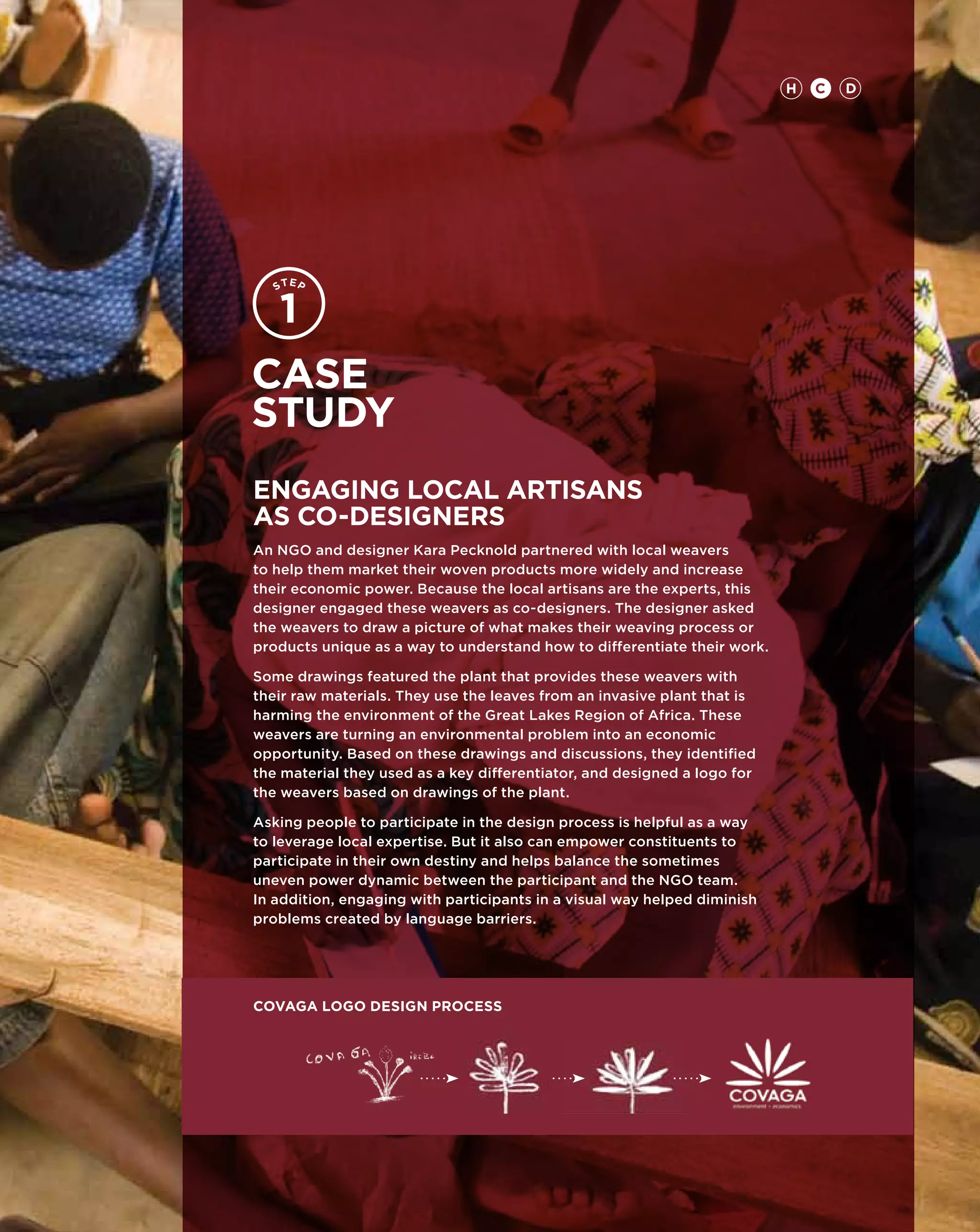 H   C   D




Case
study
Engaging Local Artisans
as Co-Designers
An NGO and designer Kara Pecknold partnered with local weavers
to help them market their woven products more widely and increase
their economic power. Because the local artisans are the experts, this
designer engaged these weavers as co-designers. The designer asked
the weavers to draw a picture of what makes their weaving process or
products unique as a way to understand how to differentiate their work.

Some drawings featured the plant that provides these weavers with
their raw materials. They use the leaves from an invasive plant that is
harming the environment of the Great Lakes Region of Africa. These
weavers are turning an environmental problem into an economic
opportunity. Based on these drawings and discussions, they identified
the material they used as a key differentiator, and designed a logo for
the weavers based on drawings of the plant.

Asking people to participate in the design process is helpful as a way
to leverage local expertise. But it also can empower constituents to
participate in their own destiny and helps balance the sometimes
uneven power dynamic between the participant and the NGO team.
In addition, engaging with participants in a visual way helped diminish
problems created by language barriers.




covaga logo design process
 