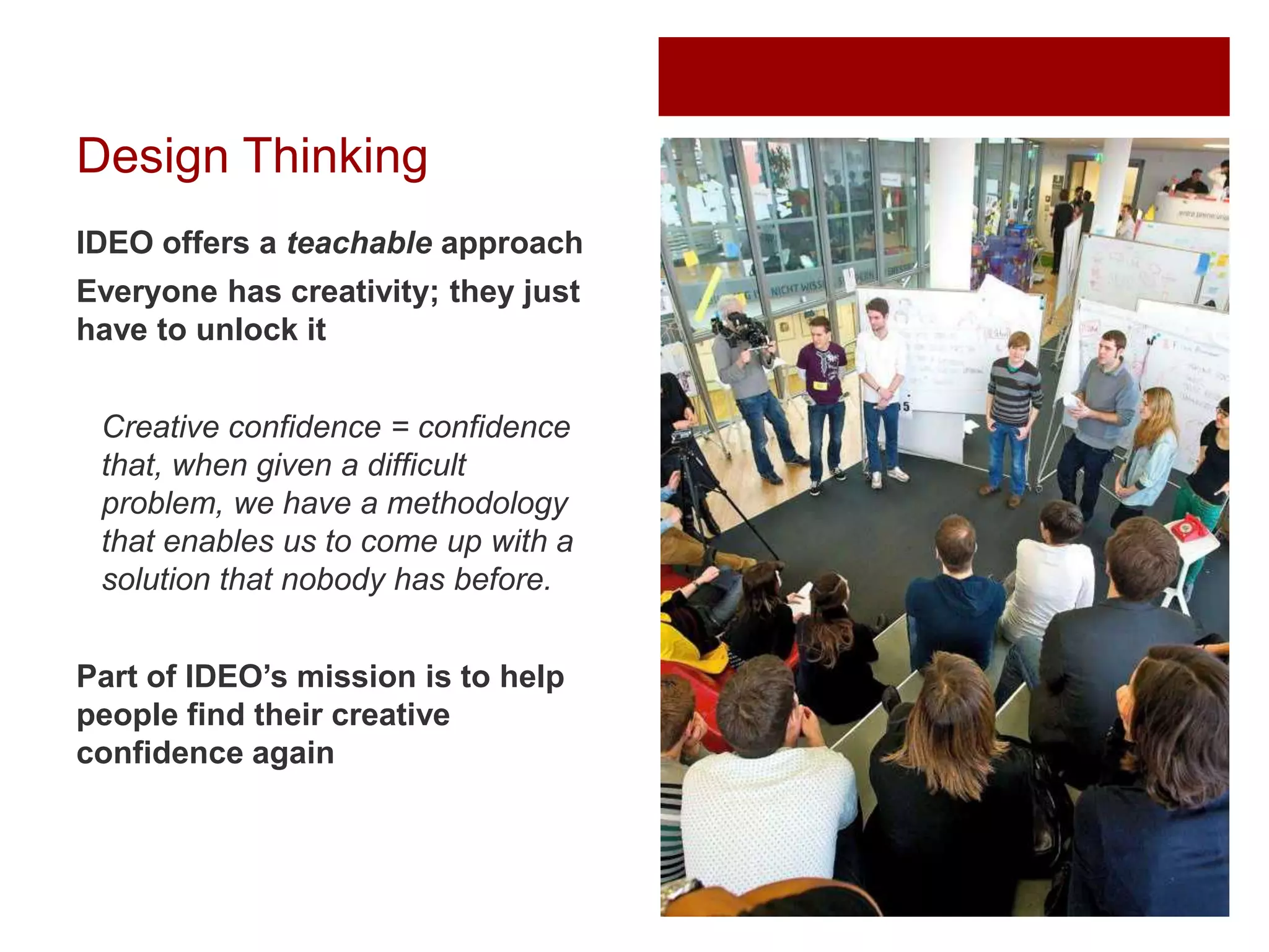 Design Thinking
IDEO offers a teachable approach
Everyone has creativity; they just
have to unlock it
Creative confidence = confidence
that, when given a difficult
problem, we have a methodology
that enables us to come up with a
solution that nobody has before.
Part of IDEO’s mission is to help
people find their creative
confidence again

 