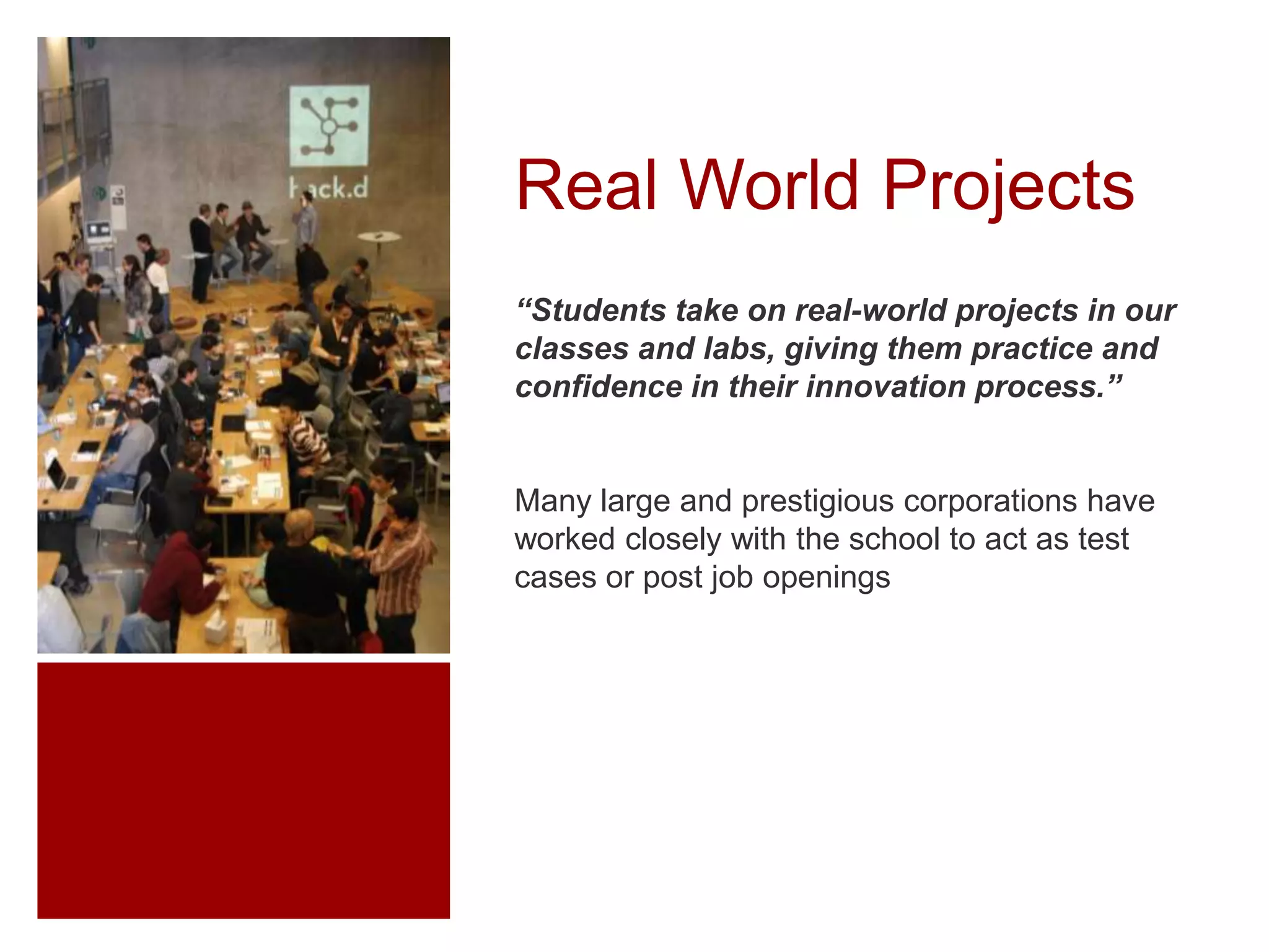 Real World Projects
“Students take on real-world projects in our
classes and labs, giving them practice and
confidence in their innovation process.”

Many large and prestigious corporations have
worked closely with the school to act as test
cases or post job openings

 