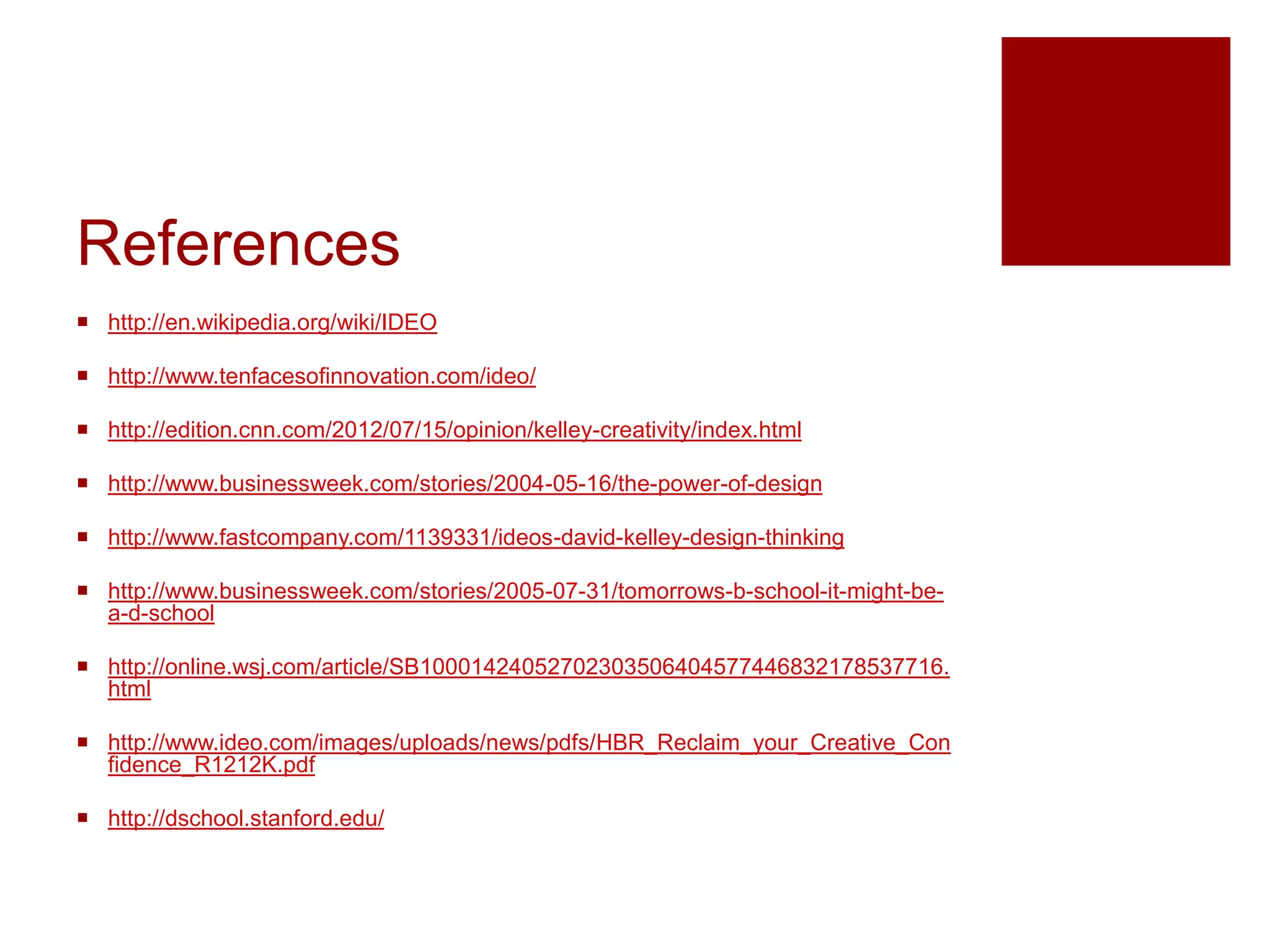 References
 http://en.wikipedia.org/wiki/IDEO
 http://www.tenfacesofinnovation.com/ideo/
 http://edition.cnn.com/2012/07/15/opinion/kelley-creativity/index.html
 http://www.businessweek.com/stories/2004-05-16/the-power-of-design
 http://www.fastcompany.com/1139331/ideos-david-kelley-design-thinking
 http://www.businessweek.com/stories/2005-07-31/tomorrows-b-school-it-might-bea-d-school
 http://online.wsj.com/article/SB10001424052702303506404577446832178537716.
html
 http://www.ideo.com/images/uploads/news/pdfs/HBR_Reclaim_your_Creative_Con
fidence_R1212K.pdf
 http://dschool.stanford.edu/

 