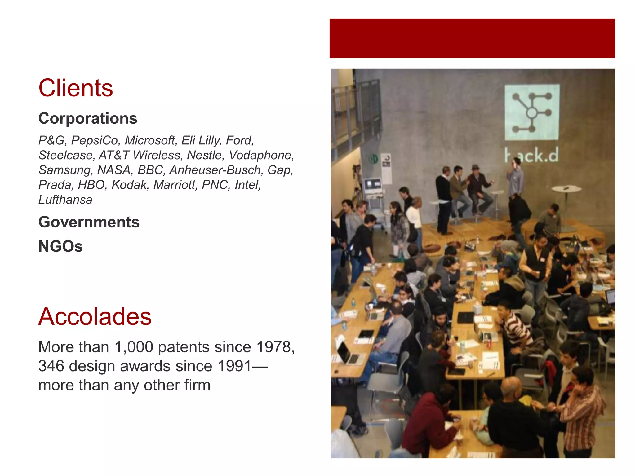 Clients
Corporations
P&G, PepsiCo, Microsoft, Eli Lilly, Ford,
Steelcase, AT&T Wireless, Nestle, Vodaphone,
Samsung, NASA, BBC, Anheuser-Busch, Gap,
Prada, HBO, Kodak, Marriott, PNC, Intel,
Lufthansa

Governments

NGOs

Accolades
More than 1,000 patents since 1978,
346 design awards since 1991—
more than any other firm

 
