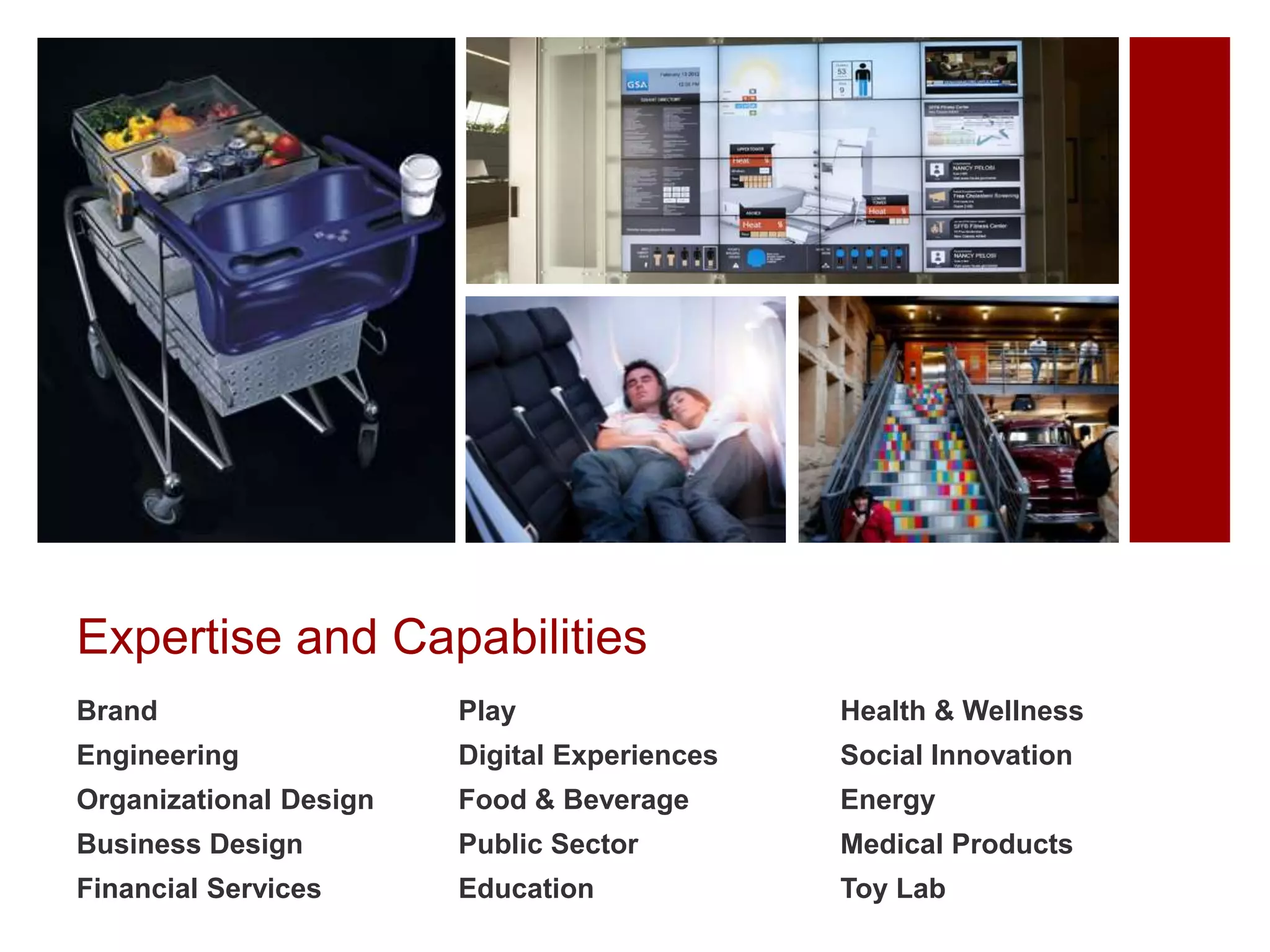 Expertise and Capabilities
Brand

Play

Health & Wellness

Engineering

Digital Experiences

Social Innovation

Organizational Design

Food & Beverage

Energy

Business Design

Public Sector

Medical Products

Financial Services

Education

Toy Lab

 