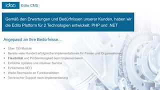 Edito CMS
Gemäß den Erwartungen und Bedürfnissen unserer Kunden, haben wir
die Edito Platform für 2 Technologien entwickelt: PHP und .NET
Angepasst an Ihre Bedürfnisse…
 Über 150 Module
 Bereits viele Hundert erfolgreiche Implementationen für Firmen und Organisationen
 Flexibilität und Problemlosigkeit beim Implementieren
 Einfache Updates und intuitiver Service
 Einfacheres SEO
 Weite Reichweite an Funktionalitäten
 Technischer Support nach Implementierung
 