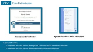 Echte Professionisten
Professional Scrum Master I Agile PM Foundation APMG-International
Im Jahr 2014 wurden:
 19 Angestellte der Firma Ideo mit dem Agile PM Foundation APMG-International zertifiziert.
 16 Angestellte der Firma Ideo mit dem Professional Scrum Master I zertifiziert.
 