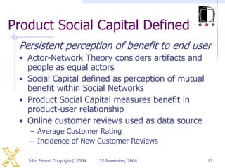 Product Social Capital Defined
 Persistent perception of benefit to end user
 • Actor-Network Theory considers artifacts and
   people as equal actors
 • Social Capital defined as perception of mutual
   benefit within Social Networks
 • Product Social Capital measures benefit in
   product-user relationship
 • Online customer reviews used as data source
    – Average Customer Rating
    – Incidence of New Customer Reviews

   John Feland Copyright© 2004   22 November, 2004   13
 