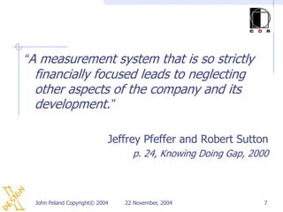 “A measurement system that is so strictly
 financially focused leads to neglecting
 other aspects of the company and its
 development.”

                            Jeffrey Pfeffer and Robert Sutton
                                  p. 24, Knowing Doing Gap, 2000



  John Feland Copyright© 2004   22 November, 2004              7
 