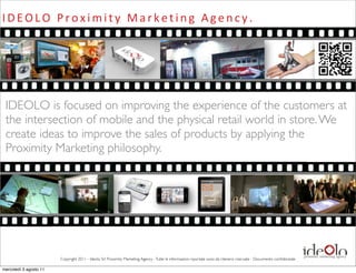 I D E O L O 	
   P r o x i m i t y 	
   M a r k e t i n g 	
   A g e n c y .




 IDEOLO is focused on improving the experience of the customers at
 the intersection of mobile and the physical retail world in store. We
 create ideas to improve the sales of products by applying the
 Proximity Marketing philosophy.




                        Copyright 2011 - Ideolo Srl Proximity Marketing Agency - Tutte le informazioni riportate sono da ritenersi riservate - Documento conﬁdenziale

mercoledì 3 agosto 11
 