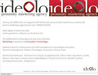 Startup	
  del	
  2009	
  nata	
  col	
  supporto	
  dell’is;tuto	
  bancario	
  Credito	
  Valtellinese	
  a	
  fronte	
  del	
  
   premio	
  Challenge	
  aggiudicatosi	
  per	
  l’INNOVAZIONE.

   Sede	
  legale	
  in	
  Gallarate	
  (VA).
   Unità	
  opera;va	
  in	
  Milano,	
  via	
  De	
  Amicis	
  42.

   14	
  collaboratori	
  compongono	
  le	
  due	
  aree	
  aziendali
   Marke;ng	
  Innova;on	
  ed	
  Innova;on	
  Technology.

   Sobware	
  factory	
  in	
  Bielorussia	
  con	
  for;	
  competenze	
  in	
  tecnologie	
  innova;ve.
   Partner	
  tecnologico	
  di:	
  Moda	
  e	
  Tecnologia,	
  Accenture	
  e	
  Value	
  Team.

   S;amo	
  lavorando	
  per:	
  	
  Poltrona	
  Frau	
  Group,	
  Gruppo	
  Busnelli,	
  Value	
  Team,	
  Accenture,	
  Candy	
  
   Hoover,	
  Ikea	
  Italia	
  e	
  Svezia,	
  Salmoiraghi&Viganò,	
  Provincia	
  di	
  Brescia,	
  Beta80,	
  Sistema	
  
   Confcommercio	
  Italia,	
  	
  Webscience.



                                   Copyright 2011 - Ideolo Srl Proximity Marketing Agency - Tutte le informazioni riportate sono da ritenersi riservate

mercoledì 3 agosto 11
 