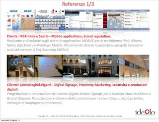 Referenze	
  1/3




      Cliente:	
  IKEA	
  Italia	
  e	
  Svezia	
  -­‐	
  Mobile	
  applica-ons,	
  brand	
  reputa-on.
      Realizzate	
  e	
  distribuite	
  sugli	
  stores	
  le	
  applicazioni	
  MOBILE	
  per	
  le	
  pia&aforme	
  iPad,	
  iPhone,	
  
      Nokia,	
  Blackberry	
  e	
  Windows	
  Mobile.	
  A&ualmente	
  s=amo	
  lavorando	
  su	
  progeO	
  innova=vi	
  
      quali	
  ad	
  esempio	
  il	
  Self	
  Scanning	
  MOBILE.




      Cliente:	
  Salmoiraghi&Viganò	
  -­‐	
  Digital	
  Signage,	
  Proximity	
  Marke-ng,	
  crea-vità	
  e	
  produzioni	
  
      digitali.
      Proge&azione	
  e	
  realizzazione	
  dei	
  sistemi	
  Digital	
  Mobile	
  Signage	
  per	
  il	
  Concept	
  Store	
  in	
  Milano	
  e	
  
      Grandi	
  Stazioni.	
  Realizzazione	
  e	
  delivery	
  della	
  crea=vità	
  per	
  i	
  sistemi	
  Digital	
  Signage	
  (video,	
  
      immagini	
  e	
  campagne	
  promozionali).


                                    Copyright 2011 - Ideolo Srl Proximity Marketing Agency - Tutte le informazioni riportate sono da ritenersi riservate

mercoledì 3 agosto 11
 