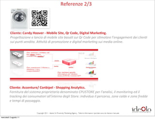 Referenze	
  2/3




          Cliente:	
  Candy	
  Hoover	
  -­‐	
  Mobile	
  Site,	
  Qr	
  Code,	
  Digital	
  Marke-ng.
          Proge&azione	
  e	
  lancio	
  di	
  mobile	
  site	
  basa=	
  sui	
  Qr	
  Code	
  per	
  s=molare	
  l’engagement	
  dei	
  clien=	
  
          sui	
  pun=	
  vendita.	
  AOvità	
  di	
  promozione	
  e	
  digital	
  marke=ng	
  sui	
  media	
  online.




         Cliente:	
  Accenture/	
  Conbipel	
  -­‐	
  Shopping	
  Analy-cs.
         Fornitura	
  del	
  sistema	
  proprietario	
  denominato	
  CPUSTORE	
  per	
  l’analisi,	
  il	
  monitoring	
  ed	
  il	
  	
  
         tracking	
  dei	
  consumatori	
  all'interno	
  degli	
  Store:	
  individua	
  il	
  percorso,	
  zone	
  calde	
  e	
  zone	
  fredde	
  
         e	
  tempi	
  di	
  passaggio.	
  


                                    Copyright 2011 - Ideolo Srl Proximity Marketing Agency - Tutte le informazioni riportate sono da ritenersi riservate

mercoledì 3 agosto 11
 