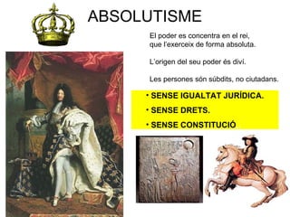 ABSOLUTISME
El poder es concentra en el rei,
que l’exerceix de forma absoluta.
L’origen del seu poder és diví.
Les persones són súbdits, no ciutadans.
• SENSE IGUALTAT JURÍDICA.
• SENSE DRETS.
• SENSE CONSTITUCIÓ,.
 