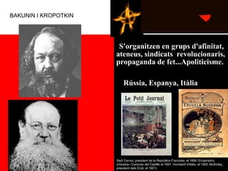   
  S'organitzen en grups d'afinitat, 
ateneus, sindicats  revolucionaris, 
propaganda de fet...Apoliticisme. 
Barcelona en fou
particularment afectada:
atemptat de Pallàs contra
Martínez de Campos
(1893), bomba del Liceu
(1893), bomba contra la
processó de Corpus, al
carrer dels Canvis Nous
(1896)Sadi Carnot, president de la República Francesa, el 1894; Emperadriu
d’Aústria i Canovas del Castillo el 1897, HumbertI d'Itàlia, el 1900; McKinley,
president dels EUA, el 1901).
Rússia, Espanya, Itàlia
BAKUNIN I KROPOTKIN
 