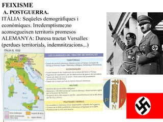 FEIXISME
 A. POSTGUERRA. 
ITÀLIA: Seqüeles demogràfiques i
econòmiques. Irredemptisme;no
aconsegueixen territoris promesos
ALEMANYA: Duresa tractat Versalles
(perdues territorials, indemnitzacions...)
 