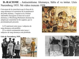 Convençut de la consciència que la força de la
sang alemanya és la premissa de la perpetuació
del poble alemany, i inspirat en la voluntat
indomable d'assegurar el futur de la nació
alemanya, el Reichstag (Parlament alemany) ha
adoptat per unanimitat la llei següent, que és
proclamada pels presents:
1. El matrimoni entre jueus i subjectes de
sang alemanya està prohibit.
2. La relació extramarital entre jueus i
subjectes de sang alemanya està prohibida.
Lleis de Nuremberg, 1935.
D.-RACISME  .  Antisemitisme Alemanya, Itàlia el va imitar. Lleis
Nuremberg 1935. Nit vidres trencats 1938
 