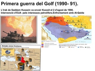 Primera guerra del Golf (1990- 91).
L’Irak de Saddam Hussein va envair Kuwait el 2 d'agost de 1990.
Intervenció d’EUA pels interessos petrolífers.Enfrontament amb Al-Qaida
 