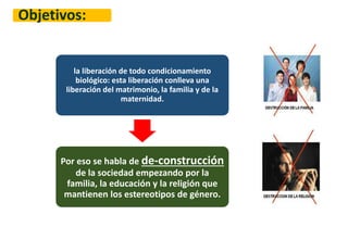 Objetivos:
la liberación de todo condicionamiento
biológico: esta liberación conlleva una
liberación del matrimonio, la familia y de la
maternidad.
Por eso se habla de de-construcción
de la sociedad empezando por la
familia, la educación y la religión que
mantienen los estereotipos de género.
 