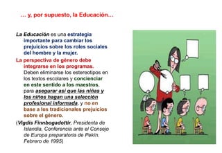 … y, por supuesto, la Educación…
La Educación es una estrategia
importante para cambiar los
prejuicios sobre los roles sociales
del hombre y la mujer.
La perspectiva de género debe
integrarse en los programas.
Deben eliminarse los estereotipos en
los textos escolares y concienciar
en este sentido a los maestros,
para asegurar así que las niñas y
los niños hagan una selección
profesional informada, y no en
base a los tradicionales prejuicios
sobre el género.
(Vigdis Finnbogadottir, Presidenta de
Islandia, Conferencia ante el Consejo
de Europa preparatoria de Pekín.
Febrero de 1995)
 