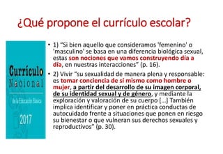 ¿Qué propone el currículo escolar?
• 1) “Si bien aquello que consideramos 'femenino' o
'masculino' se basa en una diferencia biológica sexual,
estas son nociones que vamos construyendo día a
día, en nuestras interacciones” (p. 16).
• 2) Vivir “su sexualidad de manera plena y responsable:
es tomar conciencia de sí mismo como hombre o
mujer, a partir del desarrollo de su imagen corporal,
de su identidad sexual y de género, y mediante la
exploración y valoración de su cuerpo […] También
implica identificar y poner en práctica conductas de
autocuidado frente a situaciones que ponen en riesgo
su bienestar o que vulneran sus derechos sexuales y
reproductivos” (p. 30).
 
