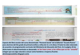 Espacio del libro escolar del curso denominado "Personal Social" de la Editorial "Escuela Nueva"
para alumnos del 6to grado de primaria (niños y niñas de 11 a 12 años). El texto ha sido redactado
de acuerdo a la programación curricular del Ministerio de Educación del Perú. En la página 20 de
dicho texto el adoctrinamiento es descarado: se les hace creer a los niños que se les "enseñó"
(niegan que sea algo natural) a actuar como hombres o mujeres (Fuente:
abrelosojoscatolico.blogspot.com).
 
