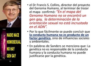 • el Dr Francis S. Collins, director del proyecto
del Genoma Humano, al terminar de trazar
el mapa confirmó: “En el mapa del
Genoma Humano no se encontró un
gen gay, la determinación de la
orientación sexual no está incrustada
en el ADN”.
• Por lo que fácilmente se puede concluir que
la conducta humana no es producto de un
factor genético, sino de influencias sociales
y ambientales.
• En palabras de Sanders se menciona que: La
genética no es responsable de la conducta
humana y la conducta humana no puede
justificarse por la genética.
 