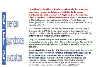 • La evidencia científica sobre la no existencia de una causa
genética o natural de la homosexualidad ha llevado a
instituciones como la American Psychological Association
(APA) a cambiar la información sobre el tema. En marzo de 2008
la APA publicó una nueva versión del folleto: «Preguntas a tus
interrogantes para un mejor entendimiento de la orientación sexual y
homosexualidad».
• Este folleto es delineado por el Comité de Asuntos Lésbicos, Gay y
Bisexuales de la APA. En la nueva edición se refleja mayor interés
científico y cuidado a la ética de la atención psicológica. En la edición
anterior de este folleto en 1998 se describía:
• "Hay una considerable y reciente evidencia que sugiere que la
biología, incluyendo la genética o factores hormonales de nacimiento,
juegan un papel significativo en el rol de la orientación sexual de la
persona".
• Pero en la edición actual de 2008, la declaración anterior fue sustituida
por la siguiente: "No hay un consenso entre los científicos acerca de
las razones exactas por las que una persona desarrolla una
orientación sexual. Aunque ha habido mucha investigación que
examina las posibles causas genéticas, hormonales, sociales y
culturales. No ha habido evidencia que permita concluir que la
orientación sexual sea determinada por un solo factor".
 