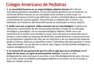 Colegio Americano de Pediatras
• 1. La sexualidad humana es un rasgo biológico objetivo binario: XY y XX son
marcadores genéticos saludables, no los marcadores genéticos de un trastorno. La
norma del diseño humano es ser concebido como hombre o como mujer. La
sexualidad humana es binaria por definición, siendo su finalidad obvia la reproducción
y crecimiento de nuestra especie. Este principio es evidente por sí mismo. Los
individuos con trastornos del desarrollo sexual no constituyen un tercer sexo{1}.
• 2. Nadie nace con un género. Todos nacemos con un sexo biológico. El género (la
conciencia y sentimiento de uno mismo como hombre o mujer) es un concepto
sociológico y psicológico, no un concepto biológico objetivo. Nadie nace con
conciencia de sí mismo como hombre o mujer; esta conciencia se desarrolla con el
tiempo y, como todos los procesos de desarrollo, puede desviarse a consecuencia de
las percepciones subjetivas del niño, de sus relaciones y de sus experiencias adversas
desde la infancia. Quienes se identifican como "sintiéndose del sexo opuesto" o como
"algo intermedio" no con forman un tercer sexo. Siguen siendo hombres biológicos o
mujeres biológicas{2},{3},{4}.
• 3. La creencia de una persona de que él o ella es algo que no es constituye, en el
mejor de los casos, un signo de pensamiento confuso. Cuando un niño
biológicamente sano cree que es una niña, o una niña biológicamente sana cree que
es un niño, existe un problema psicológico objetivo en la mente, no en el cuerpo, y
debe ser tratado como tal.
 