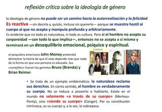 reflexión crítica sobre la ideología de género
• Se trata de un ejemplo emblemático: la naturaleza reclama
sus derechos. En cierto sentido, el hombre es verdaderamente
su cuerpo. No se reduce a poseerlo o habitarlo. Existe en el
mundo no solamente «a través de su cuerpo» (Merleau-
Ponty), sino «siendo su cuerpo» (Congar). Por su constitución
intrínseca, es su cuerpo y, a la vez, lo sobrepasa.
la ideología de género no puede ser un camino hacia la autorrealización y la felicidad.
Es reactiva —sin decirlo y, quizás, incluso sin quererlo— porque se muestra hostil al
cuerpo al que no acepta y manipula profunda y arbitrariamente.
Es evidente que no todo es naturaleza, ni todo es cultura. Pero si el hombre no acepta su
corporeidad —con todo lo que implica—, entonces no se acepta a sí mismo y
terminará en un desequilibrio emocional, psíquico y espiritual.
el psiquíatra americano John Money pretendió
demostrar la teoría de que el sexo depende más que nada
de la forma en que una persona es educada. Sus
«conejillos» fueron los gemelos Bruce (Brenda) y
Brian Reimer.
 
