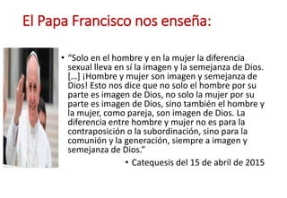 El Papa Francisco nos enseña:
• “Solo en el hombre y en la mujer la diferencia
sexual lleva en sí la imagen y la semejanza de Dios.
[…] ¡Hombre y mujer son imagen y semejanza de
Dios! Esto nos dice que no solo el hombre por su
parte es imagen de Dios, no solo la mujer por su
parte es imagen de Dios, sino también el hombre y
la mujer, como pareja, son imagen de Dios. La
diferencia entre hombre y mujer no es para la
contraposición o la subordinación, sino para la
comunión y la generación, siempre a imagen y
semejanza de Dios.”
• Catequesis del 15 de abril de 2015
 