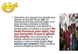 • ¡Tenemos una riqueza muy grande que
aportar al mundo! No es algo sin
importancia lo que está en juego: es la
base de toda sociedad, la familia.
Debemos comunicar a los demás la
verdad sobre el hombre y la mujer. No
basta formarse para saber, hay
que transmitir lo que la Iglesia
nos enseña. Ser conscientes de la
batalla cultural en la que está el
mundo y, como en toda batalla ¡hay
tácticas que emplear! (OJO: las de la
astucia evangélica solamente).
 