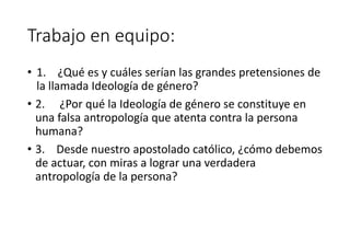 Trabajo en equipo:
• 1. ¿Qué es y cuáles serían las grandes pretensiones de
la llamada Ideología de género?
• 2. ¿Por qué la Ideología de género se constituye en
una falsa antropología que atenta contra la persona
humana?
• 3. Desde nuestro apostolado católico, ¿cómo debemos
de actuar, con miras a lograr una verdadera
antropología de la persona?
 