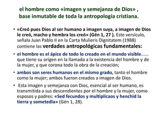 • «Creó pues Dios al ser humano a imagen suya, a imagen de Dios
le creó, macho y hembra los creó» (Gén 1, 27 ). Este versículo,
señala Juan Pablo II en la Carta Mulieris Dignitatem (1988)
contiene las verdades antropológicas fundamentales:
• el hombre es el ápice de todo lo creado en el mundo visible......
que tiene su origen en la llamada a la existencia del hombre y de
la mujer, y que corona todo la obra de la creación;
• ambos son seres humanos en el mismo grado, tanto el hombre
como la mujer; ambos fueron creados a imagen de Dios.
• Esta imagen y semejanza con Dios, esencial al ser humano, es
transmitida a sus descendientes por el hombre y la mujer, como
esposos y padres: «Sed fecundos y multiplicaos y henchid la
tierra y sometedla» (Gén 1, 28).
el hombre como «imagen y semejanza de Dios» ,
base inmutable de toda la antropología cristiana.
 