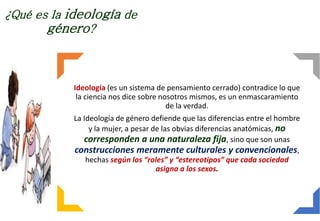 ¿Qué es la ideología de
género?
Ideología (es un sistema de pensamiento cerrado) contradice lo que
la ciencia nos dice sobre nosotros mismos, es un enmascaramiento
de la verdad.
La Ideología de género defiende que las diferencias entre el hombre
y la mujer, a pesar de las obvias diferencias anatómicas, no
corresponden a una naturaleza fija, sino que son unas
construcciones meramente culturales y convencionales,
hechas según los “roles” y “estereotipos” que cada sociedad
asigna a los sexos.
 