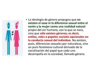 • La ideología de género propugna que no
existen el sexo ni la diferencia sexual entre el
varón y la mujer como una realidad natural
propio del ser humano, con la que se nace,
sino que sólo existen géneros; es decir,
estilos, roles o papeles sociales opcionales en
la conducta sexual del individuo. No existen,
pues, diferencias sexuales por naturaleza, sino
un puro fenómeno cultural derivado de la
socialización del papel que cada uno
desempeña en la sociedad, llamado género.
 