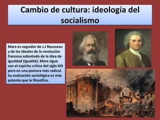 Cambio de cultura: ideología del socialismoMarx es seguidor de J.J Rousseau y de los ideales de la revolución francesa sobretodo de la idea de igualdad (igualité). Marx sigue con el espíritu crítico del siglo XIX pero en una postura más radical. Su evaluación sociológica es más potente que la filosófica.